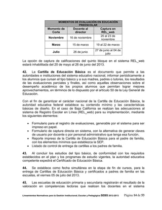 MOMENTOS DE EVALUACIÓN EN EDUCACIÓN
                                             PREESCOLAR
                       Momento de              Docente al               Captura en
                         Corte                  director                 REL_web
                                                                        20 al 23 de
                        Noviembre           16 de noviembre
                                                                        noviembre
                           Marzo              15 de marzo            19 al 22 de marzo
                                                                    27 de junio al 04 de
                            Julio              26 de junio
                                                                            julio

La opción de captura de calificaciones del quinto bloque en el sistema REL_web
estará inhabilitada del 20 de mayo al 26 de junio del 2013.

42.    La Cartilla de Educación Básica es el documento que permite a las
autoridades e instituciones del sistema educativo nacional, informar periódicamente a
los alumnos que cursan el tipo básico y a sus madres, padres o tutores, los resultados
de las evaluaciones parciales y finales, así como aquellas observaciones sobre el
desempeño académico de los propios alumnos que permitan lograr mejores
aprovechamientos, en términos de lo dispuesto por el artículo 50 de la Ley General de
Educación.

Con el fin de garantizar el carácter nacional de la Cartilla de Educación Básica, la
autoridad educativa federal establece su contenido mínimo y las características
básicas de diseño. En el caso de Baja California se realizan las adecuaciones al
sistema de Registro Escolar en Línea (REL_web) para su implementación, mediante
los siguientes elementos:

     Formulario para el registro de evaluaciones, generable por el sistema para ser
      impreso en papel.
     Formulario de captura directa en sistema, con la alternativa de generar claves
      de usuario por docente o por personal administrativo que tenga esa función.
     Reporte impreso de la Cartilla de Educación Básica para el padre de familia,
      con los elementos mínimos que establezca la SEP.
     Listado de control de entrega de cartillas a los padres de familia.

43.    Al concluir los estudios del tipo básico, de conformidad con los requisitos
establecidos en el plan y los programas de estudio vigentes, la autoridad educativa
competente expedirá el Certificado de Educación Básica.

44.   Se establece como fecha simultánea en la etapa de fin de cursos, para la
entrega de Cartillas de Educación Básica y certificados a padres de familia en las
escuelas, el viernes 05 de julio del 2013.

45.   Las escuelas de educación primaria y secundaria registrarán el resultado de la
valoración en competencias lectoras que realicen los docentes en el sistema

Lineamientos Normativos para la Gestión Institucional, Escolar y Pedagógica SEBS 2012-2013   Página 14 de 53
 