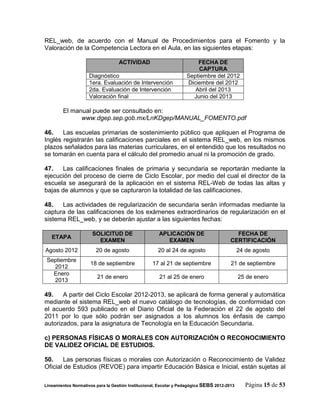 REL_web, de acuerdo con el Manual de Procedimientos para el Fomento y la
Valoración de la Competencia Lectora en el Aula, en las siguientes etapas:

                                   ACTIVIDAD                           FECHA DE
                                                                        CAPTURA
                     Diagnóstico                                   Septiembre del 2012
                     1era. Evaluación de Intervención              Diciembre del 2012
                     2da. Evaluación de Intervención                  Abril del 2013
                     Valoración final                                Junio del 2013

        El manual puede ser consultado en:
              www.dgep.sep.gob.mx/LnKDgep/MANUAL_FOMENTO.pdf

46.    Las escuelas primarias de sostenimiento público que apliquen el Programa de
Inglés registrarán las calificaciones parciales en el sistema REL_web, en los mismos
plazos señalados para las materias curriculares, en el entendido que los resultados no
se tomarán en cuenta para el cálculo del promedio anual ni la promoción de grado.

47.    Las calificaciones finales de primaria y secundaria se reportarán mediante la
ejecución del proceso de cierre de Ciclo Escolar, por medio del cual el director de la
escuela se asegurará de la aplicación en el sistema REL-Web de todas las altas y
bajas de alumnos y que se capturaron la totalidad de las calificaciones.

48.   Las actividades de regularización de secundaria serán informadas mediante la
captura de las calificaciones de los exámenes extraordinarios de regularización en el
sistema REL_web, y se deberán ajustar a las siguientes fechas:

                      SOLICITUD DE                    APLICACIÓN DE                       FECHA DE
   ETAPA
                        EXAMEN                           EXAMEN                         CERTIFICACIÓN
Agosto 2012             20 de agosto                 20 al 24 de agosto                      24 de agosto
 Septiembre
                     18 de septiembre              17 al 21 de septiembre               21 de septiembre
   2012
   Enero
                         21 de enero                  21 al 25 de enero                      25 de enero
   2013

49.    A partir del Ciclo Escolar 2012-2013, se aplicará de forma general y automática
mediante el sistema REL_web el nuevo catálogo de tecnologías, de conformidad con
el acuerdo 593 publicado en el Diario Oficial de la Federación el 22 de agosto del
2011 por lo que sólo podrán ser asignados a los alumnos los énfasis de campo
autorizados, para la asignatura de Tecnología en la Educación Secundaria.

c) PERSONAS FÍSICAS O MORALES CON AUTORIZACIÓN O RECONOCIMIENTO
DE VALIDEZ OFICIAL DE ESTUDIOS.

50.     Las personas físicas o morales con Autorización o Reconocimiento de Validez
Oficial de Estudios (REVOE) para impartir Educación Básica e Inicial, están sujetas al

Lineamientos Normativos para la Gestión Institucional, Escolar y Pedagógica SEBS 2012-2013      Página 15 de 53
 