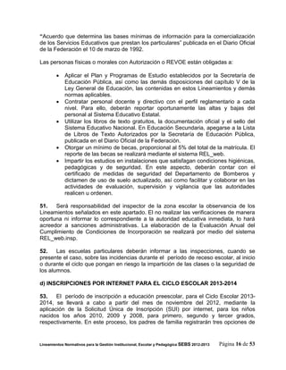 “Acuerdo que determina las bases mínimas de información para la comercialización
de los Servicios Educativos que prestan los particulares” publicada en el Diario Oficial
de la Federación el 10 de marzo de 1992.

Las personas físicas o morales con Autorización o REVOE están obligadas a:

            Aplicar el Plan y Programas de Estudio establecidos por la Secretaría de
             Educación Pública, así como las demás disposiciones del capítulo V de la
             Ley General de Educación, las contenidas en estos Lineamientos y demás
             normas aplicables.
            Contratar personal docente y directivo con el perfil reglamentario a cada
             nivel. Para ello, deberán reportar oportunamente las altas y bajas del
             personal al Sistema Educativo Estatal.
            Utilizar los libros de texto gratuitos, la documentación oficial y el sello del
             Sistema Educativo Nacional. En Educación Secundaria, apegarse a la Lista
             de Libros de Texto Autorizados por la Secretaría de Educación Pública,
             publicada en el Diario Oficial de la Federación.
            Otorgar un mínimo de becas, proporcional al 5% del total de la matrícula. El
             reporte de las becas se realizará mediante el sistema REL_web.
            Impartir los estudios en instalaciones que satisfagan condiciones higiénicas,
             pedagógicas y de seguridad. En este aspecto, deberán contar con el
             certificado de medidas de seguridad del Departamento de Bomberos y
             dictamen de uso de suelo actualizado, así como facilitar y colaborar en las
             actividades de evaluación, supervisión y vigilancia que las autoridades
             realicen u ordenen.

51.   Será responsabilidad del inspector de la zona escolar la observancia de los
Lineamientos señalados en este apartado. El no realizar las verificaciones de manera
oportuna ni informar lo correspondiente a la autoridad educativa inmediata, lo hará
acreedor a sanciones administrativas. La elaboración de la Evaluación Anual del
Cumplimiento de Condiciones de Incorporación se realizará por medio del sistema
REL_web.insp.

52.    Las escuelas particulares deberán informar a las inspecciones, cuando se
presente el caso, sobre las incidencias durante el período de receso escolar, al inicio
o durante el ciclo que pongan en riesgo la impartición de las clases o la seguridad de
los alumnos.

d) INSCRIPCIONES POR INTERNET PARA EL CICLO ESCOLAR 2013-2014

53.    El período de inscripción a educación preescolar, para el Ciclo Escolar 2013-
2014, se llevará a cabo a partir del mes de noviembre del 2012, mediante la
aplicación de la Solicitud Única de Inscripción (SUI) por internet, para los niños
nacidos los años 2010, 2009 y 2008, para primero, segundo y tercer grados,
respectivamente. En este proceso, los padres de familia registrarán tres opciones de


Lineamientos Normativos para la Gestión Institucional, Escolar y Pedagógica SEBS 2012-2013   Página 16 de 53
 