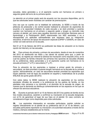 escuelas, datos generales y, si el aspirante cuenta con hermanos en primero o
segundo grado del turno de su primera opción.

La atención en el primer grado será de acuerdo con los recursos disponibles, por lo
que las solicitudes serán recibidas con carácter de preinscripción.

Una vez que se cuente con la totalidad de solicitudes, la SEBS a través de las
jefaturas de preescolar y de control escolar realizará la ubicación de aspirantes de
acuerdo a la capacidad instalada de cada escuela y se dará prioridad a quienes
cuenten con hermanos en el primero o segundo grado y tengan su domicilio más
cercano al plantel; así como para aquellos alumnos que enfrentan Barreras para el
Aprendizaje y la Participación (BAP) relacionadas con NEE asociadas o no a
discapacidad y/o aptitudes sobresalientes que requieren para su integración
educativa, el servicio de apoyo de educación especial (CAPEP o USAER), en caso de
contar con este servicio en la escuela.

Del 01 al 15 de febrero del 2013 se publicarán las listas de ubicación en la misma
opción de Internet y en las escuelas.

54.    Para primero de primaria y primero de secundaria, desde el mes de noviembre
del 2012 se distribuirán los folios y las claves de acceso para que, a partir de
entonces, se registre por internet la solicitud de inscripción como requisito único, en la
cual los padres de familia indicarán las primeras tres opciones de escuelas oficiales
de su preferencia, datos personales y si el aspirante cuenta con hermanos en la
escuela primaria (1º a 5º) o secundaria (1º y 2º).

Para la ubicación de los aspirantes a ingresar a primer grado de primaria y
secundaria, se dará prioridad a quienes tengan hermanos en la escuela de su primera
opción. Adicionalmente, en caso de secundaria tendrán prioridad los aspirantes que
hayan obtenido nivel de logro de excelente en español y matemáticas de la prueba
ENLACE de quinto grado del 2012.

Con estos datos, la SEBS realizará la ubicación de aspirantes en los centros
escolares oficiales de acuerdo a la preferencia de los padres de familia, en los
planteles más cercanos a su domicilio o al domicilio de la escuela de origen, de
manera que la demanda se distribuya coherentemente en los espacios en los que se
ofrecen los servicios educativos.

55.    Durante el período del 01 al 15 de febrero del 2013 los padres de familia de los
tres niveles educativos, asistirán a confirmar su inscripción en la escuela designada,
con el fin de garantizar el lugar de sus hijos en el plantel. En caso contrario se
considerará el lugar como disponible para otras solicitudes.

56.     Los aspirantes interesados en escuelas particulares, podrán solicitar su
registro directamente en el plantel de su preferencia del 01 al 15 de febrero. Las
escuelas particulares reportarán su inscripción a la autoridad educativa a través de los
medios y tiempos establecidos por la misma.
Lineamientos Normativos para la Gestión Institucional, Escolar y Pedagógica SEBS 2012-2013   Página 17 de 53
 