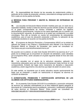 57.    Es responsabilidad del director de las escuelas de sostenimiento público y
    particular de los niveles de preescolar, primaria y secundaria la entrega oportuna de la
    SUI a cada uno de los padres de familia.

    e) MEDIDAS PARA PREVENIR Y ABATIR EL REZAGO DE EXTRAEDAD DE
    ALUMNOS
u
    58.    Las escuelas de Educación Básica tomarán medidas para que, en razón de su
    capacidad instalada, reciban a todos los alumnos que les soliciten acceso, los ubiquen
    en el grado correspondiente de manera inmediata y realicen los registros
    administrativos oportunamente, inclusive en los casos especiales que no cuenten con
    la documentación requerida, de preferencia en el grado que corresponda a su edad
    cronológica. Para ello se tomarán en cuenta los comprobantes de antecedentes
    académicos, para el caso de educación preescolar y primaria, la valoración de las
    autoridades escolares en acuerdo con los padres de familia.

    59.     El programa de Atención Preventiva y Compensatoria (APyC) en la entidad se
    aplicará con apego a los Criterios y Orientaciones para Atender a los Alumnos de
    Educación Básica en Situación de Extraedad, que puede ser consultado en:
    http://basica.sep.gob.mx/eimle/pdf/extraedad/criterios.pdf.

    De acuerdo con lo anterior, en este Ciclo Escolar 2012-2013, los alumnos de 4° y 5°
    grado de la entidad que se encuentran en situación de extraedad y sean atendidos
    por el programa APyC, serán ubicados en el grado siguiente desde el inicio del Ciclo
    Escolar.

    60.    Las escuelas con el apoyo de la estructura educativa, aplicarán los
    mecanismos adecuados para que los alumnos permanezcan hasta terminar el nivel
    correspondiente. Evitarán dar bajas como mecanismo de disciplina o depuración
    académica y darán seguimiento a los alumnos que dejen de asistir sin previo aviso.

    En este sentido, es importante que el centro educativo reporte oportunamente las
    bajas que se presenten y acepte sin restricciones el reingreso de alumnos en
    condición de deserción

    f) ACREDITACIÓN, PROMOCIÓN Y CERTIFICACIÓN ANTICIPADA DE LOS
    ALUMNOS CON APTITUDES SOBRESALIENTES.

    61.   En el presente Ciclo Escolar 2012-2013 la acreditación y promoción anticipada
    de alumnos con aptitudes sobresalientes en el área Intelectual deberá apegarse al
    documento de “Lineamientos para la acreditación, promoción y certificación anticipada
    de estos alumnos en Educación Básica”. Estos pueden ser consultado en:
    www.dgair.sep.gob.mx o www.educacionespecial.sep.gob.mx.




    Lineamientos Normativos para la Gestión Institucional, Escolar y Pedagógica SEBS 2012-2013   Página 18 de 53
 