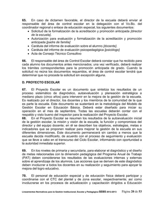 65.   En caso de dictamen favorable, el director de la escuela deberá enviar al
responsable del área de control escolar en la delegación con el Vo.Bo. del
coordinador regional o enlace de educación especial, los siguientes documentos:
     Solicitud de la formalización de la acreditación y promoción anticipada [director
      de la escuela].
     Autorización para evaluación y formalización de la acreditación y promoción
      anticipada [padre de familia]
     Carátula del informe de evaluación sobre el alumno [docente].
     Carátula del informe de evaluación psicopedagógica [psicólogo]
     Acta de Consejo Técnico Consultivo

66.     El responsable del área de Control Escolar deberá constar que ha recibido para
cada alumno los documentos antes mencionados; una vez verificado, deberá realizar
los trámites correspondientes para la promoción anticipada de grado. Cuando la
solicitud no reúna los documentos requeridos, el área de control escolar tendrá que
determinar que no procede la solicitud sin excepción alguna.

D. PROYECTO ESCOLAR

67.    El Proyecto Escolar es un documento que sintetiza los resultados de un
proceso sistemático de diagnóstico, autoevaluación y planeación estratégica a
mediano plazo (cinco años) para intervenir en la mejora de la gestión de la escuela.
Es realizado por el director, los docentes y los miembros de la comunidad de la que
es parte la escuela. Este documento se sustentará en la metodología del Modelo de
Gestión Escolar en Educación Básica. Deberá estar diseñado para iniciar su
operación en el mes de septiembre. Todas las escuelas deberán contar con el
respaldo y visto bueno del inspector para la realización del Proyecto Escolar.
68.    En el Proyecto Escolar se resumen los resultados de la autoevaluación inicial
de la gestión escolar, la misión y visión de la escuela, la función y compromisos del
director y del equipo docente; en él se describen los objetivos, estrategias, metas e
indicadores que se proponen realizar para mejorar la gestión de la escuela en sus
diferentes dimensiones. Este documento permanecerá sin cambio a menos que la
escuela decida modificarlo, de acuerdo con el proceso de seguimiento y evaluación
que se lleve a cabo en el transcurso del Ciclo Escolar, informando con oportunidad a
la autoridad inmediata superior.

69.   En los niveles de primaria y secundaria, para elaborar el diagnóstico y el diseño
de metas relacionadas con la dimensión pedagógica del Programa Anual de Trabajo
(PAT) deben considerarse los resultados de las evaluaciones internas y externas
sobre el aprendizaje de los alumnos. Las acciones que se deriven de este diagnóstico
deben involucrar a todos los docentes en su realización y seguimiento para apoyar la
mejora del logro educativo.

70.    El personal de educación especial y de educación física deberá participar y
coordinarse con el CTC del plantel y de zona escolar, respectivamente; así como
involucrarse en los procesos de actualización y capacitación dirigidos a Educación

Lineamientos Normativos para la Gestión Institucional, Escolar y Pedagógica SEBS 2012-2013   Página 20 de 53
 