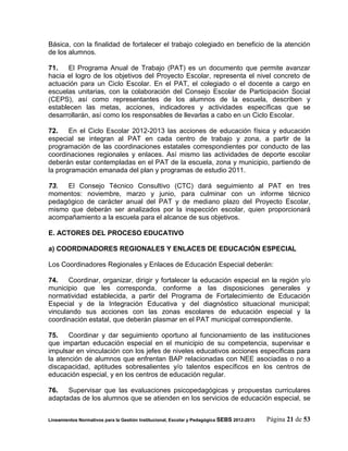 Básica, con la finalidad de fortalecer el trabajo colegiado en beneficio de la atención
de los alumnos.

71.    El Programa Anual de Trabajo (PAT) es un documento que permite avanzar
hacia el logro de los objetivos del Proyecto Escolar, representa el nivel concreto de
actuación para un Ciclo Escolar. En el PAT, el colegiado o el docente a cargo en
escuelas unitarias, con la colaboración del Consejo Escolar de Participación Social
(CEPS), así como representantes de los alumnos de la escuela, describen y
establecen las metas, acciones, indicadores y actividades específicas que se
desarrollarán, así como los responsables de llevarlas a cabo en un Ciclo Escolar.

72.    En el Ciclo Escolar 2012-2013 las acciones de educación física y educación
especial se integran al PAT en cada centro de trabajo y zona, a partir de la
programación de las coordinaciones estatales correspondientes por conducto de las
coordinaciones regionales y enlaces. Así mismo las actividades de deporte escolar
deberán estar contempladas en el PAT de la escuela, zona y municipio, partiendo de
la programación emanada del plan y programas de estudio 2011.

73.  El Consejo Técnico Consultivo (CTC) dará seguimiento al PAT en tres
momentos: noviembre, marzo y junio, para culminar con un informe técnico
pedagógico de carácter anual del PAT y de mediano plazo del Proyecto Escolar,
mismo que deberán ser analizados por la inspección escolar, quien proporcionará
acompañamiento a la escuela para el alcance de sus objetivos.

E. ACTORES DEL PROCESO EDUCATIVO

a) COORDINADORES REGIONALES Y ENLACES DE EDUCACIÓN ESPECIAL

Los Coordinadores Regionales y Enlaces de Educación Especial deberán:

74.    Coordinar, organizar, dirigir y fortalecer la educación especial en la región y/o
municipio que les corresponda, conforme a las disposiciones generales y
normatividad establecida, a partir del Programa de Fortalecimiento de Educación
Especial y de la Integración Educativa y del diagnóstico situacional municipal;
vinculando sus acciones con las zonas escolares de educación especial y la
coordinación estatal, que deberán plasmar en el PAT municipal correspondiente.

75.    Coordinar y dar seguimiento oportuno al funcionamiento de las instituciones
que impartan educación especial en el municipio de su competencia, supervisar e
impulsar en vinculación con los jefes de niveles educativos acciones específicas para
la atención de alumnos que enfrentan BAP relacionadas con NEE asociadas o no a
discapacidad, aptitudes sobresalientes y/o talentos específicos en los centros de
educación especial, y en los centros de educación regular.

76.   Supervisar que las evaluaciones psicopedagógicas y propuestas curriculares
adaptadas de los alumnos que se atienden en los servicios de educación especial, se


Lineamientos Normativos para la Gestión Institucional, Escolar y Pedagógica SEBS 2012-2013   Página 21 de 53
 