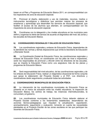basen en el Plan y Programas de Educación Básica 2011, en corresponsabilidad con
los inspectores de zona de educación especial.

77.     Promover el diseño, elaboración y uso de materiales, recursos, medios e
instrumentos tecnológicos y didácticos que permitan mejorar los procesos de
enseñanza y aprendizaje que desarrollan los servicios de educación especial, que
faciliten el acceso de los alumnos que atienden, en corresponsabilidad con los
inspectores de zona de educación especial.

78.     Coordinarse con la delegación y los niveles educativos en los municipios para
definir y organizar la oferta del servicio de acuerdo al diagnóstico del nivel, las zonas y
las escuelas de Educación Básica.


b)     COORDINADORES REGIONALES Y ENLACES DE EDUCACIÓN FÍSICA

79.    Los coordinadores regionales y enlaces de Educación Física, dependientes de
la atenderán las normas y demás disposiciones que emita la Secretaria de Educación
y Bienestar Social.

80.    La Coordinación Estatal de Educación Física, las coordinaciones regionales y
enlaces de Educación Física, en coordinación con los jefes de nivel e inspectores,
serán los responsables de promover y difundir entre los directores de las escuelas,
que se imparta la Educación Física como una asignatura más de los planes y
programas de Educación Básica.


81.    Será responsabilidad del nivel educativo, de las coordinaciones regionales y de
los enlaces de Educación Física, realizar un diagnóstico situacional de forma conjunta
que apoye la elaboración del Proyecto Escolar y el PAT. Los directivos y
coordinadores darán seguimiento y evaluarán todas las actividades

c) COORDINADORES MUNICIPALES DE EDUCACIÓN FÍSICA

82.   La intervención de los coordinadores municipales de Educación Física se
presenta en el marco de actuación entre los niveles educativos, la inspección de
Educación Básica, los centros de trabajo, las instancias interinstitucionales, la
comunidad y el gobierno.

83.   Los coordinadores municipales de Educación Física deberán elaborar el
Proyecto Escolar conforme a los lineamientos establecidos, desarrollando las
acciones técnico-pedagógicas que impulsen la actualización, capacitación,
acompañamiento, seguimiento y evaluación, tomando en cuenta las necesidades
planteadas en el Proyecto Escolar de las zonas escolares en las que participan los
docentes de Educación Física.



Lineamientos Normativos para la Gestión Institucional, Escolar y Pedagógica SEBS 2012-2013   Página 22 de 53
 