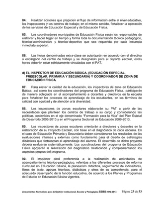 84.    Realizar acciones que propicien el flujo de información entre el nivel educativo,
las inspecciones y los centros de trabajo; en el mismo sentido, fortalecer la operación
de los servicios de Educación Especial y de Educación Física.

85.    Los coordinadores municipales de Educación Física serán los responsables de
elaborar y hacer llegar en tiempo y forma toda la documentación técnico pedagógico,
técnico-administrativo y técnico-deportivo que sea requerida por cada instancia
inmediata superior.


86.   Las horas denominadas extra-clase se autorizarán en acuerdo con el directivo
o encargado del centro de trabajo y se designarán para el deporte escolar, estas
horas deberán estar estrictamente vinculadas con el PAT.


d) EL INSPECTOR DE EDUCACIÓN BÁSICA, (EDUCACIÓN ESPECIAL,
   PREESCOLAR, PRIMARIA Y SECUNDARIA) Y COORDINADOR DE ZONA DE
   EDUCACIÓN FÍSICA

87.    Para elevar la calidad de la educación, los inspectores de zona en Educación
Básica, así como los coordinadores del programa de Educación Física, participarán
de manera colegiada en el acompañamiento a docentes y directivos en la escuela
para fortalecer los procesos de aprendizaje de los estudiantes, en los términos de
calidad con equidad y de atención a la diversidad.

88.     Los inspectores de zonas escolares elaborarán su PAT a partir de las
necesidades que planteen los centros de trabajo a su cargo y considerando las
políticas contenidas en el eje denominado “Formación para la Vida” del Plan Estatal
de Desarrollo 2008-2013 y en el Programa Sectorial de Educación 2009-2013.

89.    Los inspectores de zonas escolares orientarán a directores y docentes en la
elaboración de su Proyecto Escolar, con base en el diagnóstico de cada escuela. En
el caso de Educación Primaria y Secundaria deben considerarse los resultados de las
evaluaciones internas y externas como fundamento para el diseño de estrategias
didácticas que fortalezcan el aprendizaje del alumno. El desarrollo de dicho proyecto
deberá evaluarse sistemáticamente. Los coordinadores del programa de Educación
Física apoyarán la realización del diagnóstico destacando y complementando los
aspectos propios del programa.

90.    El inspector dará preferencia a la realización de actividades de
acompañamiento técnico-pedagógico, referidas a los diferentes procesos de reforma
curricular en Educación Básica, la planeación didáctica, seguimiento de indicadores,
libros de texto, apoyos técnicos, didácticos y otros de su competencia, para el
adecuado desempeño de la función educativa, de acuerdo a los Planes y Programas
de Estudio en Educación Básica vigentes.



Lineamientos Normativos para la Gestión Institucional, Escolar y Pedagógica SEBS 2012-2013   Página 23 de 53
 