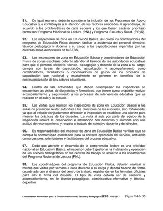 91.   De igual manera, deberán considerar la inclusión de los Programas de Apoyo
Educativo que contribuyan a la atención de los factores asociados al aprendizaje, de
acuerdo a las problemáticas de cada escuela y los que tienen carácter prioritario
como son: Programa Nacional de Lectura (PNL) y Programa Escuela y Salud. (PEyS).

92.    Los inspectores de zona en Educación Básica, así como los coordinadores del
programa de Educación Física deberán facilitar la asistencia del personal directivo,
técnico pedagógico y docente a su cargo a las capacitaciones impartidas por las
diversas áreas autorizadas de la SEBS.

93.    Los inspectores de zona en Educación Básica y coordinadores de Educación
Física de zonas escolares deberán atender al llamado de las autoridades educativas
para que el personal directivo, técnico- pedagógico y docente de la zona a su cargo,
cumpla con tareas de capacitación, actualización y acompañamiento como
coordinadores, facilitadores o coordinadores de grupo en los procesos de
capacitación que nacional y estatalmente se generen en beneficio de la
profesionalización de los actores educativos.

94.    Dentro de las actividades que deben desempeñar los inspectores se
encuentran las visitas de diagnóstico y formativas, que tienen como propósito realizar
acompañamiento y seguimiento a los procesos de intervención educativa que se
realizan en el aula y la escuela.

95.    Las visitas que realicen los inspectores de zona en Educación Básica a las
aulas no pretenden restar autoridad a los directores de las escuelas, sino fortalecerla,
ya que al trabajar conjuntamente dirección e inspección se establece una alianza para
mejorar las prácticas de los docentes. La visita al aula por parte del equipo de la
inspección incluirá la observación e interacción con docentes y alumnos con una
actitud de reconocimiento y respeto al trabajo del colectivo docente y del director.

96.   Es responsabilidad del inspector de zona en Educación Básica verificar que se
cumpla la normatividad establecida para la correcta operación del servicio, actuando
como gestores, orientadores y facilitadores del proceso educativo.

97.    Dado que atender el desarrollo de la comprensión lectora es una prioridad
nacional en Educación Básica, el inspector deberá gestionar la instalación y operación
de los acervos bibliográficos en los centros de trabajo de acuerdo a los lineamientos
del Programa Nacional de Lectura (PNL).

98.    Los coordinadores del programa de Educación Física, deberán realizar al
menos dos visitas por semana a cada docente a su cargo y deberá hacerlo de forma
coordinada con el director del centro de trabajo, registrando en los formatos oficiales
para ello la firma del docente. El tipo de visita deberá ser de asesoría y
acompañamiento, en lo técnico-pedagógico, administrativo-informativo y técnico-
deportivo



Lineamientos Normativos para la Gestión Institucional, Escolar y Pedagógica SEBS 2012-2013   Página 24 de 53
 
