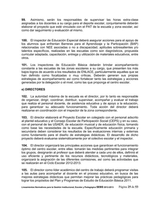 99.   Asimismo, serán los responsables de supervisar las horas extra-clase
asignadas a los docentes a su cargo para el deporte escolar, conjuntamente deberán
elaborar el proyecto que esté vinculado con el PAT de la escuela y zona escolar, así
como dar seguimiento y evaluación al mismo.


100. El inspector de Educación Especial deberá asegurar acciones para el apoyo de
los alumnos que enfrentan Barreras para el Aprendizaje y la Participación (BAP)
relacionadas con NEE asociadas o no a discapacidad, aptitudes sobresalientes y/o
talentos específicos, realizadas en las escuelas como son diagnósticos, propuesta
curricular adaptada, capacitación, entrega y utilización de materiales educativos, entre
otros.

101. Los inspectores de Educación Básica deberán brindar acompañamiento
constante a las escuelas de las zonas escolares a su cargo, que presenten los más
bajos logros de acuerdo a los resultados de ENLACE, particularmente aquellas que se
han definido como focalizadas o muy críticas. Deberán generan sus propias
estrategias de acompañamiento así como fortalecer tanto las estrategias y acciones
generadas por la delegación o el nivel, como las que proponga el centro escolar.

e) DIRECTORES

102. La autoridad máxima de la escuela es el director, por lo tanto es responsable
de organizar, dirigir, coordinar, distribuir, supervisar, acompañar y evaluar el trabajo
que realiza el personal docente, de asistencia educativa y de apoyo a la educación,
para garantizar su adecuado funcionamiento. Toda acción del director deberá
realizarse en coordinación con el inspector de la zona correspondiente.

103. El director elaborará el Proyecto Escolar en colegiado con el personal adscrito
al plantel educativo y el Consejo Escolar de Participación Social (CEPS) y en su caso,
con el personal de las USAER, de educación musical y de educación física, tomando
como base las necesidades de la escuela. Específicamente educación primaria y
secundaria deben considerar los resultados de las evaluaciones internas y externas
como fundamento para el diseño de estrategias didácticas. El desarrollo de dicho
proyecto deberá evaluarse sistemáticamente por el colectivo escolar y el inspector.

104. El director organizará las principales acciones que garanticen el funcionamiento
óptimo del centro escolar, entre ellas: tomarán las medidas pertinentes para integrar
los grupos, designarán al profesor que deberá atender a cada uno de ellos, definirá el
uso eficiente y pertinente de los recursos didácticos, tecnológicos y materiales,
organizará la asignación de las diferentes comisiones, así como las actividades que
se realizarán en el Ciclo Escolar 2012-2013.

105. El director como líder académico del centro de trabajo deberá programar visitas
a las aulas para acompañar al docente en el proceso educativo, en busca de las
mejores estrategias didácticas que permitan mejorar las prácticas pedagógicas para
lograr los propósitos del Plan y Programas de Estudio de Educación Básica 2011.

Lineamientos Normativos para la Gestión Institucional, Escolar y Pedagógica SEBS 2012-2013   Página 25 de 53
 