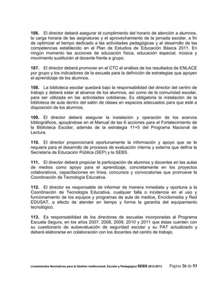 106. El director deberá asegurar el cumplimiento del horario de atención a alumnos,
la carga horaria de las asignaturas y el aprovechamiento de la jornada escolar, a fin
de optimizar el tiempo dedicado a las actividades pedagógicas y al desarrollo de las
competencias establecido en el Plan de Estudios de Educación Básica 2011. En
ningún momento las acciones de educación física, educación especial, música y
movimiento sustituirán al docente frente a grupo.

107. El director deberá promover en el CTC el análisis de los resultados de ENLACE
por grupo y los indicadores de la escuela para la definición de estrategias que apoyen
el aprendizaje de los alumnos.

108. La biblioteca escolar quedará bajo la responsabilidad del director del centro de
trabajo y deberá estar al alcance de los alumnos, así como de la comunidad escolar,
para ser utilizada en las actividades cotidianas. Es obligatoria la instalación de la
biblioteca de aula dentro del salón de clases en espacios adecuados para que esté a
disposición de los alumnos.

109. El director deberá asegurar la instalación y operación de los acervos
bibliográficos, apoyándose en el Manual de las 6 acciones para el Fortalecimiento de
la Biblioteca Escolar, además de la estrategia 11+5 del Programa Nacional de
Lectura.

110. El director proporcionará oportunamente la información y apoyo que se le
requiera para el desarrollo de procesos de evaluación interna y externa que defina la
Secretaría de Educación Pública (SEP) y la SEBS.

111. El director deberá propiciar la participación de alumnos y docentes en las aulas
de medios como apoyo para el aprendizaje, concretamente en los proyectos
colaborativos, capacitaciones en línea, concursos y convocatorias que promueve la
Coordinación de Tecnología Educativa.

112. El director es responsable de informar de manera inmediata y oportuna a la
Coordinación de Tecnología Educativa, cualquier falla o incidencia en el uso y
funcionamiento de los equipos y programas de aula de medios, Enciclomedia y Red
EDUSAT, a efecto de atender en tiempo y forma la garantía del equipamiento
tecnológico.

113. Es responsabilidad de los directores de escuelas incorporadas al Programa
Escuela Segura, en los años 2007, 2008, 2009, 2010 y 2011 que éstas cuenten con
su cuestionario de autoevaluación de seguridad escolar y su PAT actualizado y
deberá elaborarse en colaboración con los docentes del centro de trabajo.




Lineamientos Normativos para la Gestión Institucional, Escolar y Pedagógica SEBS 2012-2013   Página 26 de 53
 