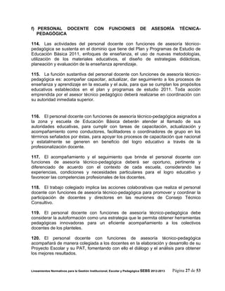 f) PERSONAL DOCENTE                       CON       FUNCIONES            DE     ASESORÍA        TÉCNICA-
   PEDAGÓGICA

114. Las actividades del personal docente con funciones de asesoría técnico-
pedagógica se sustenta en el dominio que tiene del Plan y Programas de Estudio de
Educación Básica 2011, enfoques de enseñanza, el uso de nuevas metodologías,
utilización de los materiales educativos, el diseño de estrategias didácticas,
planeación y evaluación de la enseñanza aprendizaje.

115. La función sustantiva del personal docente con funciones de asesoría técnico-
pedagógica es: acompañar capacitar, actualizar, dar seguimiento a los procesos de
enseñanza y aprendizaje en la escuela y el aula, para que se cumplan los propósitos
educativos establecidos en el plan y programas de estudio 2011. Toda acción
emprendida por el asesor técnico pedagógico deberá realizarse en coordinación con
su autoridad inmediata superior.


116. El personal docente con funciones de asesoría técnico-pedagógica asignados a
la zona y escuela de Educación Básica deberán atender al llamado de sus
autoridades educativas, para cumplir con tareas de capacitación, actualización y
acompañamiento como conductores, facilitadores o coordinadores de grupo en los
términos señalados por éstas, para apoyar los procesos de capacitación que nacional
y estatalmente se generen en beneficio del logro educativo a través de la
profesionalización docente.

117. El acompañamiento y el seguimiento que brinde el personal docente con
funciones de asesoría técnico-pedagógica deberá ser oportuno, pertinente y
diferenciado de acuerdo con el contexto de cada escuela, considerando las
experiencias, condiciones y necesidades particulares para el logro educativo y
favorecer las competencias profesionales de los docentes.

118. El trabajo colegiado implica las acciones colaborativas que realiza el personal
docente con funciones de asesoría técnico-pedagógica para promover y coordinar la
participación de docentes y directores en las reuniones de Consejo Técnico
Consultivo.

119. El personal docente con funciones de asesoría técnico-pedagógica debe
considerar la autoformación como una estrategia que le permita obtener herramientas
pedagógicas innovadoras para un eficiente acompañamiento a los colectivos
docentes de los planteles.

120. El personal docente con funciones de asesoría técnico-pedagógica
acompañará de manera colegiada a los docentes en la elaboración y desarrollo de su
Proyecto Escolar y su PAT, fomentando con ello el diálogo y el análisis para obtener
los mejores resultados.


Lineamientos Normativos para la Gestión Institucional, Escolar y Pedagógica SEBS 2012-2013   Página 27 de 53
 