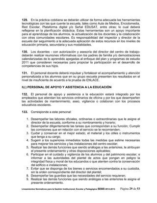 129. En la práctica cotidiana se deberán utilizar de forma adecuada las herramientas
tecnológicas con las que cuente la escuela, tales como Aula de Medios, Enciclomedia,
Red Escolar, Plataforma digital y/o Señal EDUSAT, entre otras; lo cual deberá
reflejarse en la planificación didáctica. Estas herramientas son un apoyo importante
para el aprendizaje de los alumnos, la actualización de los docentes y la colaboración
con otras comunidades escolares. Es responsabilidad del inspector y director de la
escuela dar seguimiento a la adecuada aplicación de estos recursos en los niveles de
educación primaria, secundaria y sus modalidades.

130. Los docentes - con autorización y asesoría del director del centro de trabajo-
deberán realizar reuniones informativas con los padres de familia y/o demostraciones
calendarizadas de lo aprendido apegadas al enfoque del plan y programas de estudio
2011 que consideren necesarias para propiciar la participación en el desarrollo de
competencias de sus hijos.

131. El personal docente deberá impulsar y fortalecer el acompañamiento y atención
personalizada a los alumnos que en su grupo escuela presenten los resultados en el
nivel de insuficiente de acuerdo a la prueba de ENLACE.

h) ) PERSONAL DE APOYO Y ASISTENCIA A LA EDUCACIÓN

132. El personal de apoyo y asistencia a la educación estará integrado por los
empleados que atiendan los servicios ordinarios de oficina y por los que desempeñen
las actividades de mantenimiento, aseo, vigilancia o colaboran con los procesos
educativos escolares.

133. Corresponde a este personal:

    1. Desempeñar las labores oficiales, ordinarias o extraordinarias que le asigne el
       director de la escuela, conforme a su nombramiento y horario;
    2. Desempeñar diligentemente las tareas que correspondan a su función; Cumplir
       las comisiones que en relación con el servicio se le recomienden;
    3. Cuidar y conservar en el mejor estado, el material y los útiles o instrumentos
       que tenga a su cargo;
    4. Sugerir a los superiores inmediatos todas las medidas que estime necesarias
       para mejorar los servicios y las instalaciones del centro escolar;
    5. Realizar las demás funciones que siendo análogas a las anteriores, le atribuyan
       el presente ordenamiento y otras disposiciones aplicables;
    6. Participar en el cuidado y vigilancia de los alumnos y del patrimonio escolar; e
       informar a las autoridades del plantel de actos que pongan en peligro la
       integridad física y moral de los educandos o que atenten contra la conservación
       del edificio e instalaciones;
    7. Evitar que se disponga de los bienes o servicios encomendados a su custodia,
       sin la orden correspondiente del director del plantel;
    8. Desempeñar las guardias que las necesidades del servicio requieran;
    9. Realizar las demás funciones que siendo análogas a las anteriores le asigne el
       presente ordenamiento.
Lineamientos Normativos para la Gestión Institucional, Escolar y Pedagógica SEBS 2012-2013   Página 29 de 53
 