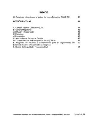 ÍNDICE
G) Estrategia Integral para la Mejora del Logro Educativo EIMLE BC                                41

GESTIÓN ESCOLAR                                                                                   44


A. Consejo Técnico Consultivo (CTC)                                                               44
B. Carrera Magisterial                                                                            45
a) Difusión y Preparación                                                                         45
b) Ejecución                                                                                      46
c) Resultados                                                                                     47
C. Asociación de Padres de Familia                                                                47
D. Consejo Escolar de Participación Social (CEPS)                                                 48
E. Programa de Insumos y Mantenimiento para el Mejoramiento del                                   50
Entorno Educativo (Programa Beca Progreso)
F. Comité de Seguridad y Protección Civil                                                         51




Lineamientos Normativos para la Gestión Institucional, Escolar y Pedagógica SEBS 2012-2013   Página 3 de 53
 