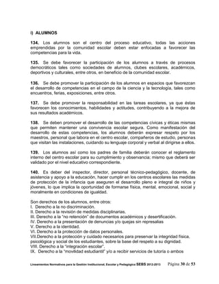 i) ALUMNOS

134. Los alumnos son el centro del proceso educativo, todas las acciones
emprendidas por la comunidad escolar deben estar enfocadas a favorecer las
competencias para la vida.

135. Se debe favorecer la participación de los alumnos a través de procesos
democráticos tales como sociedades de alumnos, clubes escolares, académicos,
deportivos y culturales, entre otros, en beneficio de la comunidad escolar.

136. Se debe promover la participación de los alumnos en espacios que favorezcan
el desarrollo de competencias en el campo de la ciencia y la tecnología, tales como
encuentros, ferias, exposiciones, entre otros.

137. Se debe promover la responsabilidad en las tareas escolares, ya que éstas
favorecen los conocimientos, habilidades y actitudes, contribuyendo a la mejora de
sus resultados académicos.

138. Se deben promover el desarrollo de las competencias cívicas y éticas mismas
que permiten mantener una convivencia escolar segura. Como manifestación del
desarrollo de estas competencias, los alumnos deberán expresar respeto por los
maestros, personal que labora en el centro escolar, compañeros de estudio, personas
que visitan las instalaciones, cuidando su lenguaje corporal y verbal al dirigirse a ellos.

139. Los alumnos así como los padres de familia deberán conocer el reglamento
interno del centro escolar para su cumplimiento y observancia; mismo que deberá ser
validado por el nivel educativo correspondiente.

140. Es deber del inspector, director, personal técnico-pedagógico, docente, de
asistencia y apoyo a la educación, hacer cumplir en los centros escolares las medidas
de protección de la infancia que aseguren el desarrollo pleno e integral de niños y
jóvenes, lo que implica la oportunidad de formarse física, mental, emocional, social y
moralmente en condiciones de igualdad.

Son derechos de los alumnos, entre otros:
I. Derecho a la no discriminación.
II. Derecho a la revisión de medidas disciplinarias.
III. Derecho a la “no retención” de documentos académicos y desertificación.
IV. Derecho a la presentación de denuncias y/o quejas sin represalias
V. Derecho a la identidad.
VI. Derecho a la protección de datos personales.
VII.Derecho a la protección y cuidado necesarios para preservar la integridad física,
psicológica y social de los estudiantes, sobre la base del respeto a su dignidad.
VIII. Derecho a la “integración escolar”.
IX. Derecho a la “movilidad estudiantil” y/o a recibir servicios de tutoría o ambos

Lineamientos Normativos para la Gestión Institucional, Escolar y Pedagógica SEBS 2012-2013   Página 30 de 53
 