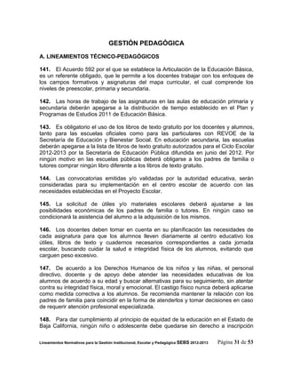 GESTIÓN PEDAGÓGICA

A. LINEAMIENTOS TÉCNICO-PEDAGÓGICOS

141. El Acuerdo 592 por el que se establece la Articulación de la Educación Básica,
es un referente obligado, que le permite a los docentes trabajar con los enfoques de
los campos formativos y asignaturas del mapa curricular, el cual comprende los
niveles de preescolar, primaria y secundaria.

142. Las horas de trabajo de las asignaturas en las aulas de educación primaria y
secundaria deberán apegarse a la distribución de tiempo establecido en el Plan y
Programas de Estudios 2011 de Educación Básica.

143. Es obligatorio el uso de los libros de texto gratuito por los docentes y alumnos,
tanto para las escuelas oficiales como para las particulares con REVOE de la
Secretaría de Educación y Bienestar Social. En educación secundaria, las escuelas
deberán apegarse a la lista de libros de texto gratuito autorizados para el Ciclo Escolar
2012-2013 por la Secretaría de Educación Pública difundida en junio del 2012. Por
ningún motivo en las escuelas públicas deberá obligarse a los padres de familia o
tutores comprar ningún libro diferente a los libros de texto gratuito.

144. Las convocatorias emitidas y/o validadas por la autoridad educativa, serán
consideradas para su implementación en el centro escolar de acuerdo con las
necesidades establecidas en el Proyecto Escolar.

145. La solicitud de útiles y/o materiales escolares deberá ajustarse a las
posibilidades económicas de los padres de familia o tutores. En ningún caso se
condicionará la asistencia del alumno a la adquisición de los mismos.

146. Los docentes deben tomar en cuenta en su planificación las necesidades de
cada asignatura para que los alumnos lleven diariamente al centro educativo los
útiles, libros de texto y cuadernos necesarios correspondientes a cada jornada
escolar, buscando cuidar la salud e integridad física de los alumnos, evitando que
carguen peso excesivo.

147. De acuerdo a los Derechos Humanos de los niños y las niñas, el personal
directivo, docente y de apoyo debe atender las necesidades educativas de los
alumnos de acuerdo a su edad y buscar alternativas para su seguimiento, sin atentar
contra su integridad física, moral y emocional. El castigo físico nunca deberá aplicarse
como medida correctiva a los alumnos. Se recomienda mantener la relación con los
padres de familia para coincidir en la forma de atenderlos y tomar decisiones en caso
de requerir atención profesional especializada.

148. Para dar cumplimiento al principio de equidad de la educación en el Estado de
Baja California, ningún niño o adolescente debe quedarse sin derecho a inscripción

Lineamientos Normativos para la Gestión Institucional, Escolar y Pedagógica SEBS 2012-2013   Página 31 de 53
 