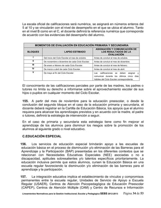 La escala oficial de calificaciones será numérica, se asignará en números enteros del
 5 al 10 y se vincularán con el nivel de desempeño en el que se ubica el alumno. Tanto
 en el nivel B como en el C, el docente definirá la referencia numérica que corresponda
 de acuerdo con las evidencias del desempeño del alumno.


                MOMENTOS DE EVALUACIÓN EN EDUCACIÓN PRIMARIA Y SECUNDARIA
                                                                        ASIGNACIÓN Y COMUNICACIÓN DE
     BLOQUES                               LAPSO ESTIMADO                   LOS RESULTADOS DE LA
                                                                                 EVALUACIÓN
           I         Del inicio del Ciclo Escolar al mes de octubre.   Antes de concluir el mes de octubre.
          II         De noviembre a diciembre de cada Ciclo Escolar.   Antes de concluir el mes de diciembre.
          III        De enero a febrero de cada Ciclo Escolar.         Antes de concluir el mes de febrero.
          IV         De marzo a abril de cada Ciclo Escolar.           Antes de concluir el mes de abril.
          V          De mayo al fin del Ciclo Escolar.                 Las calificaciones se deben asignar y
                                                                       comunicar durante los últimos cinco días
                                                                       hábiles del Ciclo Escolar correspondiente.


 El conocimiento de las calificaciones parciales por parte de las madres, los padres o
 tutores no limita su derecho a informarse sobre el aprovechamiento escolar de sus
 hijos o pupilos en cualquier momento del Ciclo Escolar.

 155. A partir del mes de noviembre para la educación preescolar, o desde la
 conclusión del segundo bloque en el caso de la educación primaria y secundaria, el
 docente deberá registrar en la Cartilla de Educación Básica, los apoyos que el alumno
 requiera para alcanzar los aprendizajes previstos y en acuerdo con la madre, el padre
 o tutores, definirá la estrategia de intervención a seguir.
 En el caso de primaria y secundaria esta estrategia tiene como fin mejorar el
 aprendizaje de los alumnos para disminuir los riesgos sobre la promoción de los
 alumnos al siguiente grado o nivel educativo.

 C.EDUCACIÓN ESPECIAL

156.     Los servicios de educación especial brindarán apoyo a las escuelas de
 educación básica en el proceso de disminución y/o eliminación de las Barreras para el
 Aprendizaje y la Participación (BAP) presentadas en los diferentes contextos que se
 relacionan con Necesidades Educativas Especiales (NEE) asociadas o no a
 discapacidad, aptitudes sobresalientes y/o talentos específicos prioritariamente. La
 educación inclusiva permite que estos alumnos, cursen la Educación Básica en una
 escuela regular favoreciendo la disminución y/o eliminación de las barreras para el
 aprendizaje y la participación.

157.   La integración educativa implica el establecimiento de vínculos y compromisos
 permanentes entre la escuela regular, Unidades de Servicio de Apoyo a Escuela
 Regular (USAER), Centros de Atención Psicopedagógica de Educación Preescolar
 (CAPEP), Centros de Atención Múltiple (CAM) y Centro de Recursos e Información
 Lineamientos Normativos para la Gestión Institucional, Escolar y Pedagógica SEBS 2012-2013            Página 34 de 53
 