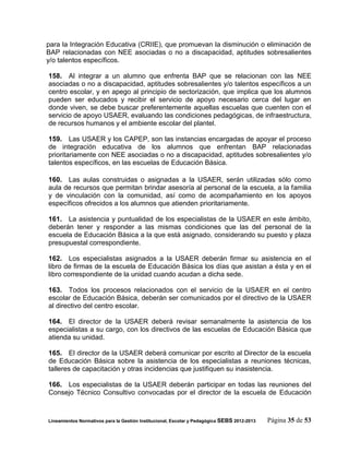 para la Integración Educativa (CRIIE), que promuevan la disminución o eliminación de
BAP relacionadas con NEE asociadas o no a discapacidad, aptitudes sobresalientes
y/o talentos específicos.

158. Al integrar a un alumno que enfrenta BAP que se relacionan con las NEE
asociadas o no a discapacidad, aptitudes sobresalientes y/o talentos específicos a un
centro escolar, y en apego al principio de sectorización, que implica que los alumnos
pueden ser educados y recibir el servicio de apoyo necesario cerca del lugar en
donde viven, se debe buscar preferentemente aquellas escuelas que cuenten con el
servicio de apoyo USAER, evaluando las condiciones pedagógicas, de infraestructura,
de recursos humanos y el ambiente escolar del plantel.

159. Las USAER y los CAPEP, son las instancias encargadas de apoyar el proceso
de integración educativa de los alumnos que enfrentan BAP relacionadas
prioritariamente con NEE asociadas o no a discapacidad, aptitudes sobresalientes y/o
talentos específicos, en las escuelas de Educación Básica.

160. Las aulas construidas o asignadas a la USAER, serán utilizadas sólo como
aula de recursos que permitan brindar asesoría al personal de la escuela, a la familia
y de vinculación con la comunidad, así como de acompañamiento en los apoyos
específicos ofrecidos a los alumnos que atienden prioritariamente.

161. La asistencia y puntualidad de los especialistas de la USAER en este ámbito,
deberán tener y responder a las mismas condiciones que las del personal de la
escuela de Educación Básica a la que está asignado, considerando su puesto y plaza
presupuestal correspondiente.

162. Los especialistas asignados a la USAER deberán firmar su asistencia en el
libro de firmas de la escuela de Educación Básica los días que asistan a ésta y en el
libro correspondiente de la unidad cuando acudan a dicha sede.

163. Todos los procesos relacionados con el servicio de la USAER en el centro
escolar de Educación Básica, deberán ser comunicados por el directivo de la USAER
al directivo del centro escolar.

164. El director de la USAER deberá revisar semanalmente la asistencia de los
especialistas a su cargo, con los directivos de las escuelas de Educación Básica que
atienda su unidad.

165. El director de la USAER deberá comunicar por escrito al Director de la escuela
de Educación Básica sobre la asistencia de los especialistas a reuniones técnicas,
talleres de capacitación y otras incidencias que justifiquen su inasistencia.

166. Los especialistas de la USAER deberán participar en todas las reuniones del
Consejo Técnico Consultivo convocadas por el director de la escuela de Educación



Lineamientos Normativos para la Gestión Institucional, Escolar y Pedagógica SEBS 2012-2013   Página 35 de 53
 