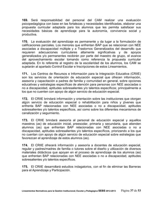 169. Será responsabilidad del personal del CAM realizar una evaluación
psicopedagógica con base en las fortalezas y necesidades identificadas, elaborar una
propuesta curricular adaptada para los alumnos que les permita satisfacer sus
necesidades básicas de aprendizaje para la autonomía, convivencia social y
productiva.

170. La evaluación del aprendizaje es permanente y da lugar a la formulación de
calificaciones parciales. Los menores que enfrentan BAP que se relacionan con NEE
asociadas a discapacidad múltiple y a Trastornos Generalizados del desarrollo que
requieren adecuaciones curriculares altamente significativas y de apoyos
generalizados y/o permanentes recibirán por parte del maestro de grupo, el avance
del aprovechamiento escolar tomando como referencia la propuesta curricular
adaptada. En lo referente al registro de la escolaridad de los alumnos, los CAM se
sujetarán al apartado Control Escolar e Inscripciones de estos Lineamientos.

171. Los Centros de Recursos e Información para la Integración Educativa (CRIIE)
son los servicios de orientación de educación especial que ofrecen información,
asesoría y capacitación a padres de familia y comunidad en general, sobre opciones
educativas y estrategias específicas de atención para personas con NEE asociadas o
no a discapacidad, aptitudes sobresalientes y/o talentos específicos; principalmente a
los que no cuenten con apoyo de algún servicio de educación especial.

172. El CRIIE brindará información y orientación sobre las instituciones que otorgan
algún servicio de educación especial o rehabilitación para niños y jóvenes que
enfrenta BAP relacionadas con NEE asociadas o no a discapacidad, aptitudes
sobresalientes y/o talentos específicos, así como sobre los diferentes mecanismos de
canalización y seguimiento.

173. El CRIIE brindará asesoría al personal de educación especial y aquellos
maestros (as) de educación inicial, preescolar, primaria y secundaria, que atienden
alumnos (as) que enfrentan BAP relacionadas con NEE asociadas o no a
discapacidad, aptitudes sobresalientes y/o talentos específicos, priorizando a los que
no cuentan con apoyo de algún servicio de educación especial sobre estrategias que
favorezcan el aprendizaje de estos alumnos (as).

174. El CRIIE ofrecerá información y asesoría a docentes de educación especial,
regular y padres/madres de familia o tutores sobre el diseño y utilización de diversos
materiales didácticos que apoyan en el proceso de aprendizaje de los alumnos (as)
que enfrentan BAP relacionadas con NEE asociadas o no a discapacidad, aptitudes
sobresalientes y/o talentos específicos.

175. El CRIIE desarrollará estudios indagatorios, con el fin de eliminar las Barreras
para el Aprendizaje y Participación.




Lineamientos Normativos para la Gestión Institucional, Escolar y Pedagógica SEBS 2012-2013   Página 37 de 53
 