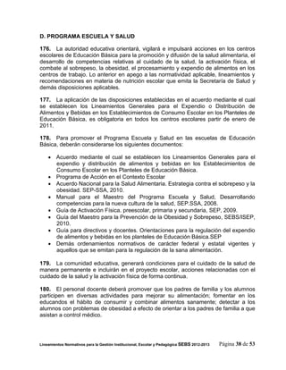 D. PROGRAMA ESCUELA Y SALUD

176. La autoridad educativa orientará, vigilará e impulsará acciones en los centros
escolares de Educación Básica para la promoción y difusión de la salud alimentaria, el
desarrollo de competencias relativas al cuidado de la salud, la activación física, el
combate al sobrepeso, la obesidad, el procesamiento y expendio de alimentos en los
centros de trabajo. Lo anterior en apego a las normatividad aplicable, lineamientos y
recomendaciones en materia de nutrición escolar que emita la Secretaría de Salud y
demás disposiciones aplicables.

177. La aplicación de las disposiciones establecidas en el acuerdo mediante el cual
se establecen los Lineamientos Generales para el Expendio o Distribución de
Alimentos y Bebidas en los Establecimientos de Consumo Escolar en los Planteles de
Educación Básica, es obligatoria en todos los centros escolares partir de enero de
2011.

178. Para promover el Programa Escuela y Salud en las escuelas de Educación
Básica, deberán considerarse los siguientes documentos:

     Acuerdo mediante el cual se establecen los Lineamientos Generales para el
      expendio y distribución de alimentos y bebidas en los Establecimientos de
      Consumo Escolar en los Planteles de Educación Básica.
     Programa de Acción en el Contexto Escolar
     Acuerdo Nacional para la Salud Alimentaria. Estrategia contra el sobrepeso y la
      obesidad. SEP-SSA, 2010.
     Manual para el Maestro del Programa Escuela y Salud, Desarrollando
      competencias para la nueva cultura de la salud, SEP.SSA, 2008.
     Guía de Activación Física. preescolar, primaria y secundaria, SEP, 2009.
     Guía del Maestro para la Prevención de la Obesidad y Sobrepeso, SEBS/ISEP,
      2010.
     Guía para directivos y docentes. Orientaciones para la regulación del expendio
      de alimentos y bebidas en los planteles de Educación Básica.SEP
     Demás ordenamientos normativos de carácter federal y estatal vigentes y
      aquellos que se emitan para la regulación de la sana alimentación.

179. La comunidad educativa, generará condiciones para el cuidado de la salud de
manera permanente e incluirán en el proyecto escolar, acciones relacionadas con el
cuidado de la salud y la activación física de forma continua.

180. El personal docente deberá promover que los padres de familia y los alumnos
participen en diversas actividades para mejorar su alimentación; fomentar en los
educandos el hábito de consumir y combinar alimentos sanamente; detectar a los
alumnos con problemas de obesidad a efecto de orientar a los padres de familia a que
asistan a control médico.




Lineamientos Normativos para la Gestión Institucional, Escolar y Pedagógica SEBS 2012-2013   Página 38 de 53
 