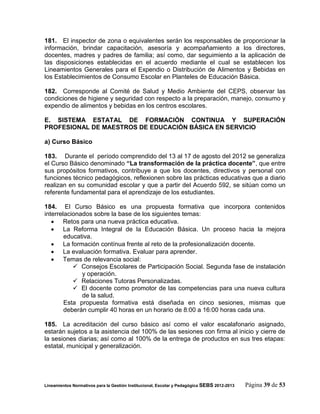 181. El inspector de zona o equivalentes serán los responsables de proporcionar la
información, brindar capacitación, asesoría y acompañamiento a los directores,
docentes, madres y padres de familia; así como, dar seguimiento a la aplicación de
las disposiciones establecidas en el acuerdo mediante el cual se establecen los
Lineamientos Generales para el Expendio o Distribución de Alimentos y Bebidas en
los Establecimientos de Consumo Escolar en Planteles de Educación Básica.

182. Corresponde al Comité de Salud y Medio Ambiente del CEPS, observar las
condiciones de higiene y seguridad con respecto a la preparación, manejo, consumo y
expendio de alimentos y bebidas en los centros escolares.

E. SISTEMA ESTATAL DE FORMACIÓN CONTINUA Y SUPERACIÓN
PROFESIONAL DE MAESTROS DE EDUCACIÓN BÁSICA EN SERVICIO

a) Curso Básico

183. Durante el período comprendido del 13 al 17 de agosto del 2012 se generaliza
el Curso Básico denominado “La transformación de la práctica docente”, que entre
sus propósitos formativos, contribuye a que los docentes, directivos y personal con
funciones técnico pedagógicos, reflexionen sobre las prácticas educativas que a diario
realizan en su comunidad escolar y que a partir del Acuerdo 592, se sitúan como un
referente fundamental para el aprendizaje de los estudiantes.

184. El Curso Básico es una propuesta formativa que incorpora contenidos
interrelacionados sobre la base de los siguientes temas:
    Retos para una nueva práctica educativa.
    La Reforma Integral de la Educación Básica. Un proceso hacia la mejora
        educativa.
    La formación contínua frente al reto de la profesionalización docente.
    La evaluación formativa. Evaluar para aprender.
    Temas de relevancia social:
            Consejos Escolares de Participación Social. Segunda fase de instalación
              y operación.
            Relaciones Tutoras Personalizadas.
            El docente como promotor de las competencias para una nueva cultura
              de la salud.
        Esta propuesta formativa está diseñada en cinco sesiones, mismas que
        deberán cumplir 40 horas en un horario de 8:00 a 16:00 horas cada una.

185. La acreditación del curso básico así como el valor escalafonario asignado,
estarán sujetos a la asistencia del 100% de las sesiones con firma al inicio y cierre de
la sesiones diarias; así como al 100% de la entrega de productos en sus tres etapas:
estatal, municipal y generalización.




Lineamientos Normativos para la Gestión Institucional, Escolar y Pedagógica SEBS 2012-2013   Página 39 de 53
 