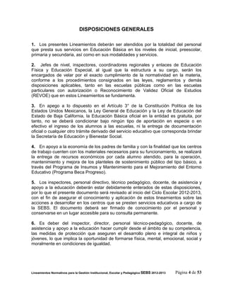 DISPOSICIONES GENERALES

1. Los presentes Lineamientos deberán ser atendidos por la totalidad del personal
que presta sus servicios en Educación Básica en los niveles de inicial, preescolar,
primaria y secundaria, así como en sus modalidades y servicios.

2. Jefes de nivel, inspectores, coordinadores regionales y enlaces de Educación
Física y Educación Especial, al igual que la estructura a su cargo, serán los
encargados de velar por el exacto cumplimiento de la normatividad en la materia,
conforme a los procedimientos consignados en las leyes, reglamentos y demás
disposiciones aplicables, tanto en las escuelas públicas como en las escuelas
particulares con autorización o Reconocimiento de Validez Oficial de Estudios
(REVOE) que en estos Lineamientos se fundamenta.

3. En apego a lo dispuesto en el Artículo 3° de la Constitución Política de los
Estados Unidos Mexicanos, la Ley General de Educación y la Ley de Educación del
Estado de Baja California, la Educación Básica oficial en la entidad es gratuita, por
tanto, no se deberá condicionar bajo ningún tipo de aportación en especie o en
efectivo el ingreso de los alumnos a las escuelas, ni la entrega de documentación
oficial o cualquier otro trámite derivado del servicio educativo que corresponda brindar
la Secretaría de Educación y Bienestar Social.

4. En apoyo a la economía de los padres de familia y con la finalidad que los centros
de trabajo cuenten con los materiales necesarios para su funcionamiento, se realizará
la entrega de recursos económicos por cada alumno atendido, para la operación,
mantenimiento y mejora de los planteles de sostenimiento público del tipo básico, a
través del Programa de Insumos y Mantenimiento para el Mejoramiento del Entorno
Educativo (Programa Beca Progreso).

5. Los inspectores, personal directivo, técnico pedagógico, docente, de asistencia y
apoyo a la educación deberán estar debidamente enterados de estas disposiciones,
por lo que el presente documento será revisado al inicio del Ciclo Escolar 2012-2013,
con el fin de asegurar el conocimiento y aplicación de estos lineamientos sobre las
acciones a desarrollar en los centros que se presten servicios educativos a cargo de
la SEBS. El documento deberá ser firmado de conocimiento por el personal y
conservarse en un lugar accesible para su consulta permanente.

6. Es deber del inspector, director, personal técnico-pedagógico, docente, de
asistencia y apoyo a la educación hacer cumplir desde el ámbito de su competencia,
las medidas de protección que aseguren el desarrollo pleno e integral de niños y
jóvenes, lo que implica la oportunidad de formarse física, mental, emocional, social y
moralmente en condiciones de igualdad.




Lineamientos Normativos para la Gestión Institucional, Escolar y Pedagógica SEBS 2012-2013   Página 4 de 53
 