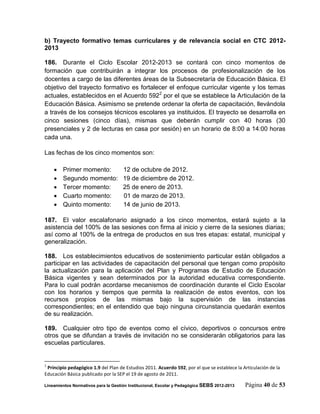 b) Trayecto formativo temas curriculares y de relevancia social en CTC 2012-
2013

186. Durante el Ciclo Escolar 2012-2013 se contará con cinco momentos de
formación que contribuirán a integrar los procesos de profesionalización de los
docentes a cargo de las diferentes áreas de la Subsecretaría de Educación Básica. El
objetivo del trayecto formativo es fortalecer el enfoque curricular vigente y los temas
actuales, establecidos en el Acuerdo 5922 por el que se establece la Articulación de la
Educación Básica. Asimismo se pretende ordenar la oferta de capacitación, llevándola
a través de los consejos técnicos escolares ya instituidos. El trayecto se desarrolla en
cinco sesiones (cinco días), mismas que deberán cumplir con 40 horas (30
presenciales y 2 de lecturas en casa por sesión) en un horario de 8:00 a 14:00 horas
cada una.

Las fechas de los cinco momentos son:

       Primer momento:              12 de octubre de 2012.
       Segundo momento:             19 de diciembre de 2012.
       Tercer momento:              25 de enero de 2013.
       Cuarto momento:              01 de marzo de 2013.
       Quinto momento:              14 de junio de 2013.

187. El valor escalafonario asignado a los cinco momentos, estará sujeto a la
asistencia del 100% de las sesiones con firma al inicio y cierre de la sesiones diarias;
así como al 100% de la entrega de productos en sus tres etapas: estatal, municipal y
generalización.

188. Los establecimientos educativos de sostenimiento particular están obligados a
participar en las actividades de capacitación del personal que tengan como propósito
la actualización para la aplicación del Plan y Programas de Estudio de Educación
Básica vigentes y sean determinados por la autoridad educativa correspondiente.
Para lo cual podrán acordarse mecanismos de coordinación durante el Ciclo Escolar
con los horarios y tiempos que permita la realización de estos eventos, con los
recursos propios de las mismas bajo la supervisión de las instancias
correspondientes; en el entendido que bajo ninguna circunstancia quedarán exentos
de su realización.

189. Cualquier otro tipo de eventos como el cívico, deportivos o concursos entre
otros que se difundan a través de invitación no se considerarán obligatorios para las
escuelas particulares.


2
 Principio pedagógico 1.9 del Plan de Estudios 2011. Acuerdo 592, por el que se establece la Articulación de la
Educación Básica publicado por la SEP el 19 de agosto de 2011.

Lineamientos Normativos para la Gestión Institucional, Escolar y Pedagógica SEBS 2012-2013    Página 40 de 53
 