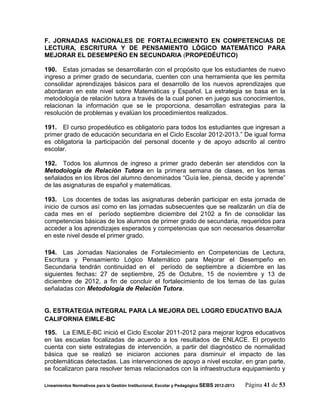 F. JORNADAS NACIONALES DE FORTALECIMIENTO EN COMPETENCIAS DE
LECTURA, ESCRITURA Y DE PENSAMIENTO LÓGICO MATEMÁTICO PARA
MEJORAR EL DESEMPEÑO EN SECUNDARIA (PROPEDÉUTICO)

190. Estas jornadas se desarrollarán con el propósito que los estudiantes de nuevo
ingreso a primer grado de secundaria, cuenten con una herramienta que les permita
consolidar aprendizajes básicos para el desarrollo de los nuevos aprendizajes que
abordaran en este nivel sobre Matemáticas y Español. La estrategia se basa en la
metodología de relación tutora a través de la cual ponen en juego sus conocimientos,
relacionan la información que se le proporciona, desarrollan estrategias para la
resolución de problemas y evalúan los procedimientos realizados.

191. El curso propedéutico es obligatorio para todos los estudiantes que ingresan a
primer grado de educación secundaria en el Ciclo Escolar 2012-2013.” De igual forma
es obligatoria la participación del personal docente y de apoyo adscrito al centro
escolar.

192. Todos los alumnos de ingreso a primer grado deberán ser atendidos con la
Metodología de Relación Tutora en la primera semana de clases, en los temas
señalados en los libros del alumno denominados “Guía lee, piensa, decide y aprende”
de las asignaturas de español y matemáticas.

193. Los docentes de todas las asignaturas deberán participar en esta jornada de
inicio de cursos así como en las jornadas subsecuentes que se realizarán un día de
cada mes en el período septiembre diciembre del 2102 a fin de consolidar las
competencias básicas de los alumnos de primer grado de secundaria, requeridos para
acceder a los aprendizajes esperados y competencias que son necesarios desarrollar
en este nivel desde el primer grado.

194. Las Jornadas Nacionales de Fortalecimiento en Competencias de Lectura,
Escritura y Pensamiento Lógico Matemático para Mejorar el Desempeño en
Secundaria tendrán continuidad en el período de septiembre a diciembre en las
siguientes fechas: 27 de septiembre, 25 de Octubre, 15 de noviembre y 13 de
diciembre de 2012, a fin de concluir el fortalecimiento de los temas de las guías
señaladas con Metodología de Relación Tutora.


G. ESTRATEGIA INTEGRAL PARA LA MEJORA DEL LOGRO EDUCATIVO BAJA
CALIFORNIA EIMLE-BC

195. La EIMLE-BC inició el Ciclo Escolar 2011-2012 para mejorar logros educativos
en las escuelas focalizadas de acuerdo a los resultados de ENLACE. El proyecto
cuenta con siete estrategias de intervención, a partir del diagnóstico de normalidad
básica que se realizó se iniciaron acciones para disminuir el impacto de las
problemáticas detectadas. Las intervenciones de apoyo a nivel escolar, en gran parte,
se focalizaron para resolver temas relacionados con la infraestructura equipamiento y

Lineamientos Normativos para la Gestión Institucional, Escolar y Pedagógica SEBS 2012-2013   Página 41 de 53
 