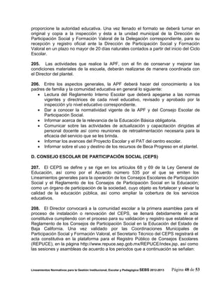 proporcione la autoridad educativa. Una vez llenado el formato se deberá turnar en
original y copia a la inspección y ésta a la unidad municipal de la Dirección de
Participación Social y Formación Valoral de la Delegación correspondiente, para su
recepción y registro oficial ante la Dirección de Participación Social y Formación
Valoral en un plazo no mayor de 20 días naturales contados a partir del inicio del Ciclo
Escolar.

205. Las actividades que realice la APF, con el fin de conservar y mejorar las
condiciones materiales de la escuela, deberán realizarse de manera coordinada con
el Director del plantel.

206. Entre los aspectos generales, la APF deberá hacer del conocimiento a los
padres de familia y la comunidad educativa en general lo siguiente:
    Lectura del Reglamento Interno Escolar que deberá apegarse a las normas
      vigentes y directrices de cada nivel educativo, revisado y aprobado por la
      inspección y/o nivel educativo correspondiente.
    Dar a conocer la normatividad vigente de la APF y del Consejo Escolar de
      Participación Social.
    Informar acerca de la relevancia de la Educación Básica obligatoria.
    Comunicar sobre las actividades de actualización y capacitación dirigidas al
      personal docente así como reuniones de retroalimentación necesaria para la
      eficacia del servicio que se les brinda.
    Informar los avances del Proyecto Escolar y el PAT del centro escolar.
    Informar sobre el uso y destino de los recursos de Beca Progreso en el plantel.

D. CONSEJO ESCOLAR DE PARTICIPACIÓN SOCIAL (CEPS)

207. El CEPS se define y se rige en los artículos 68 y 69 de la Ley General de
Educación, así como por el Acuerdo número 535 por el que se emiten los
Lineamientos generales para la operación de los Consejos Escolares de Participación
Social y el Reglamento de los Consejos de Participación Social en la Educación;
como un órgano de participación de la sociedad, cuyo objeto es fortalecer y elevar la
calidad de la educación pública, así como ampliar la cobertura de los servicios
educativos.

208. El Director convocará a la comunidad escolar a la primera asamblea para el
proceso de instalación o renovación del CEPS, se llenará debidamente el acta
constitutiva cumpliendo con el proceso para su validación y registro que establece el
Reglamento de los Consejos de Participación Social en la Educación del Estado de
Baja California. Una vez validado por las Coordinaciones Municipales de
Participación Social y Formación Valoral, el Secretario Técnico del CEPS registrará el
acta constitutiva en la plataforma para el Registro Público de Consejos Escolares
(REPUCE), en la página http://www.repuce.sep.gob.mx/REPUCE/index.jsp, así como
las sesiones y asambleas de acuerdo a los periodos que a continuación se señalan:



Lineamientos Normativos para la Gestión Institucional, Escolar y Pedagógica SEBS 2012-2013   Página 48 de 53
 