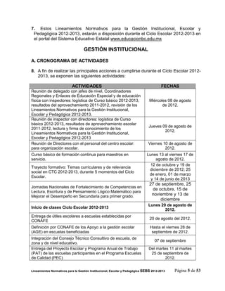 7. Estos Lineamientos Normativos para la Gestión Institucional, Escolar y
 Pedagógica 2012-2013, estarán a disposición durante el Ciclo Escolar 2012-2013 en
 el portal del Sistema Educativo Estatal www.educacionbc.edu.mx

                                   GESTIÓN INSTITUCIONAL

A. CRONOGRAMA DE ACTIVIDADES

8. A fin de realizar las principales acciones a cumplirse durante el Ciclo Escolar 2012-
   2013, se exponen las siguientes actividades:

                           ACTIVIDADES                                                 FECHAS
Reunión de delegado con jefes de nivel, Coordinadores
Regionales y Enlaces de Educación Especial y de educación
física con inspectores: logística de Curso básico 2012-2013,                   Miércoles 08 de agosto
resultados del aprovechamiento 2011-2012, revisión de los                             de 2012.
Lineamientos Normativos para la Gestión Institucional,
Escolar y Pedagógica 2012-2013.
Reunión de inspector con directores: logística de Curso
básico 2012-2013, resultados de aprovechamiento escolar
                                                                               Jueves 09 de agosto de
2011-2012, lectura y firma de conocimiento de los
                                                                                       2012.
Lineamientos Normativos para la Gestión Institucional,
Escolar y Pedagógica 2012-2013
Reunión de Directores con el personal del centro escolar:                     Viernes 10 de agosto de
para organización escolar.                                                             2012.
Curso básico de formación continua para maestros en                           Lunes 13 al viernes 17 de
servicio.                                                                          agosto de 2012.
                                                                                12 de octubre y 19 de
Trayecto formativo: Temas curriculares y de relevancia
                                                                               diciembre de 2012; 25
social en CTC 2012-2013, durante 5 momentos del Ciclo
                                                                               de enero, 01 de marzo
Escolar.
                                                                                y 14 de junio de 2013
                                                                               27 de septiembre, 25
Jornadas Nacionales de Fortalecimiento de Competencias en
                                                                                de octubre, 15 de
Lectura, Escritura y de Pensamiento Lógico Matemático para
Mejorar el Desempeño en Secundaria para primer grado.                           noviembre y 13 de
                                                                                    diciembre
                                                                              Lunes 20 de agosto de
Inicio de clases Ciclo Escolar 2012-2013
                                                                                      2012.
Entrega de útiles escolares a escuelas establecidas por
                                                                               20 de agosto del 2012.
CONAFE
Definición por CONAFE de los Apoyo a la gestión escolar                         Hasta el viernes 28 de
(AGE) en escuelas beneficiadas                                                   septiembre de 2012.
Integración del Consejo Técnico Consultivo de escuela, de
                                                                                   07 de septiembre
zona y de nivel educativo.
Entrega del Proyecto Escolar y Programa Anual de Trabajo                       Del martes 11 al martes
(PAT) de las escuelas participantes en el Programa Escuelas                     25 de septiembre de
de Calidad (PEC)                                                                        2012.


Lineamientos Normativos para la Gestión Institucional, Escolar y Pedagógica SEBS 2012-2013   Página 5 de 53
 