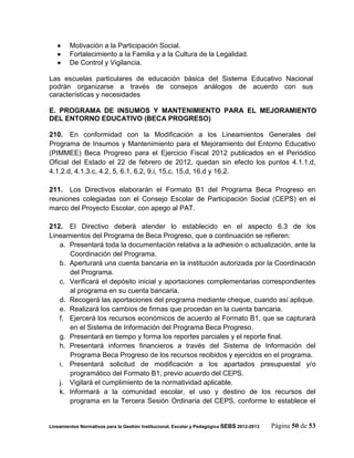     Motivación a la Participación Social.
       Fortalecimiento a la Familia y a la Cultura de la Legalidad.
       De Control y Vigilancia.

Las escuelas particulares de educación básica del Sistema Educativo Nacional
podrán organizarse a través de consejos análogos de acuerdo con sus
características y necesidades

E. PROGRAMA DE INSUMOS Y MANTENIMIENTO PARA EL MEJORAMIENTO
DEL ENTORNO EDUCATIVO (BECA PROGRESO)

210. En conformidad con la Modificación a los Lineamientos Generales del
Programa de Insumos y Mantenimiento para el Mejoramiento del Entorno Educativo
(PIMMEE) Beca Progreso para el Ejercicio Fiscal 2012 publicados en el Periódico
Oficial del Estado el 22 de febrero de 2012, quedan sin efecto los puntos 4.1.1.d,
4.1.2.d, 4.1.3.c, 4.2, 5, 6.1, 6.2, 9.i, 15.c, 15.d, 16.d y 16.2.

211. Los Directivos elaborarán el Formato B1 del Programa Beca Progreso en
reuniones colegiadas con el Consejo Escolar de Participación Social (CEPS) en el
marco del Proyecto Escolar, con apego al PAT.

212. El Directivo deberá atender lo establecido en el aspecto 6.3 de los
Lineamientos del Programa de Beca Progreso, que a continuación se refieren:
   a. Presentará toda la documentación relativa a la adhesión o actualización, ante la
      Coordinación del Programa.
   b. Aperturará una cuenta bancaria en la institución autorizada por la Coordinación
      del Programa.
   c. Verificará el depósito inicial y aportaciones complementarias correspondientes
      al programa en su cuenta bancaria.
   d. Recogerá las aportaciones del programa mediante cheque, cuando así aplique.
   e. Realizará los cambios de firmas que procedan en la cuenta bancaria.
   f. Ejercerá los recursos económicos de acuerdo al Formato B1, que se capturará
      en el Sistema de Información del Programa Beca Progreso.
   g. Presentará en tiempo y forma los reportes parciales y el reporte final.
   h. Presentará informes financieros a través del Sistema de Información del
      Programa Beca Progreso de los recursos recibidos y ejercidos en el programa.
   i. Presentará solicitud de modificación a los apartados presupuestal y/o
      programático del Formato B1, previo acuerdo del CEPS.
   j. Vigilará el cumplimiento de la normatividad aplicable.
   k. Informará a la comunidad escolar, el uso y destino de los recursos del
      programa en la Tercera Sesión Ordinaria del CEPS, conforme lo establece el


Lineamientos Normativos para la Gestión Institucional, Escolar y Pedagógica SEBS 2012-2013   Página 50 de 53
 