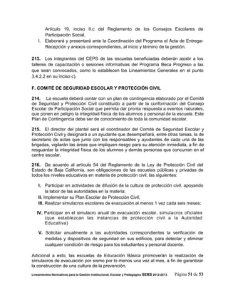 Artículo 19, inciso II.c del Reglamento de los Consejos Escolares de
       Participación Social.
    l. Elaborará y presentará ante la Coordinación del Programa el Acta de Entrega-
       Recepción y anexos correspondientes, al inicio y término de la gestión.

213. Los integrantes del CEPS de las escuelas beneficiadas deberán asistir a los
talleres de capacitación o sesiones informativas del Programa Beca Progreso a las
que sean convocados, como lo establecen los Lineamientos Generales en el punto
3.4.2.2 en su inciso c).

F. COMITÉ DE SEGURIDAD ESCOLAR Y PROTECCIÓN CIVIL

214. La escuela deberá contar con un plan de contingencia elaborado por el Comité
de Seguridad y Protección Civil constituido a partir de la conformación del Consejo
Escolar de Participación Social que permita dar pronta respuesta a eventos naturales,
que ponen en peligro la integridad física de los alumnos y personal de la escuela. Este
Plan de Contingencia debe ser de conocimiento de toda la comunidad escolar.

215. El director del plantel será el coordinador del Comité de Seguridad Escolar y
Protección Civil y designará a un ayudante que desempeñará, entre otras tareas, la de
secretario de actas que junto con los responsables y ayudantes de cada una de las
brigadas, vigilarán las áreas que impliquen riesgo para su atención inmediata, a fin de
resguardar la integridad física de los alumnos y demás personas que concurran en el
centro escolar.

216. De acuerdo al artículo 54 del Reglamento de la Ley de Protección Civil del
Estado de Baja California, son obligaciones de las escuelas públicas y privadas de
todos los niveles educativos en materia de protección civil, las siguientes:

    I. Participar en actividades de difusión de la cultura de protección civil, apoyando
         la labor de las autoridades en la materia;
    II. Implementar su Plan Escolar de Protección Civil;
    III. Realizar simulacros escolares de evacuación al menos 1 vez cada seis meses;

   IV. Participar en el simulacro anual de evacuación escolar, simulacros oficiales
       (que establezcan las instancias de protección civil a la Autoridad
       Educativa)

    V. Solicitar anualmente a las autoridades correspondientes la verificación de
       medidas y dispositivos de seguridad en sus edificios, para detectar y eliminar
       cualquier condición de riesgo para los estudiantes y personal docente.

Adicional a esto, las escuelas de Educación Básica promoverán la realización de
simulacros de evacuación por sismo por lo menos una vez al mes, a fin de garantizar
la construcción de una cultura de la prevención.
Lineamientos Normativos para la Gestión Institucional, Escolar y Pedagógica SEBS 2012-2013   Página 51 de 53
 