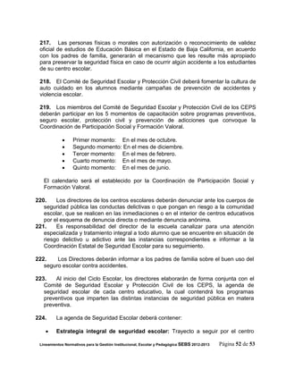 217. Las personas físicas o morales con autorización o reconocimiento de validez
 oficial de estudios de Educación Básica en el Estado de Baja California, en acuerdo
 con los padres de familia, generarán el mecanismo que les resulte más apropiado
 para preservar la seguridad física en caso de ocurrir algún accidente a los estudiantes
 de su centro escolar.

 218. El Comité de Seguridad Escolar y Protección Civil deberá fomentar la cultura de
 auto cuidado en los alumnos mediante campañas de prevención de accidentes y
 violencia escolar.

 219. Los miembros del Comité de Seguridad Escolar y Protección Civil de los CEPS
 deberán participar en los 5 momentos de capacitación sobre programas preventivos,
 seguro escolar, protección civil y prevención de adicciones que convoque la
 Coordinación de Participación Social y Formación Valoral.

                 Primer momento: En el mes de octubre.
                 Segundo momento: En el mes de diciembre.
                 Tercer momento: En el mes de febrero.
                 Cuarto momento: En el mes de mayo.
                 Quinto momento: En el mes de junio.

   El calendario será el establecido por la Coordinación de Participación Social y
   Formación Valoral.

220.    Los directores de los centros escolares deberán denunciar ante los cuerpos de
   seguridad pública las conductas delictivas o que pongan en riesgo a la comunidad
   escolar, que se realicen en las inmediaciones o en el interior de centros educativos
   por el esquema de denuncia directa o mediante denuncia anónima.
221.    Es responsabilidad del director de la escuela canalizar para una atención
   especializada y tratamiento integral a todo alumno que se encuentre en situación de
   riesgo delictivo u adictivo ante las instancias correspondientes e informar a la
   Coordinación Estatal de Seguridad Escolar para su seguimiento.

222.    Los Directores deberán informar a los padres de familia sobre el buen uso del
   seguro escolar contra accidentes.

223.    Al inicio del Ciclo Escolar, los directores elaborarán de forma conjunta con el
   Comité de Seguridad Escolar y Protección Civil de los CEPS, la agenda de
   seguridad escolar de cada centro educativo, la cual contendrá los programas
   preventivos que imparten las distintas instancias de seguridad pública en matera
   preventiva.

224.     La agenda de Seguridad Escolar deberá contener:

        Estrategia integral de seguridad escolar: Trayecto a seguir por el centro

 Lineamientos Normativos para la Gestión Institucional, Escolar y Pedagógica SEBS 2012-2013   Página 52 de 53
 