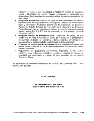 educativo en base a sus necesidades y riesgos en materia de seguridad
        escolar, diagnóstico del centro, riesgos, programas y estrategias que
        desarrollarán las instancias de seguridad publica los centros educativos del
        nivel básico.
       Programas Preventivos: Solicitud por parte del director del centro educativo a
        las Direcciones de Seguridad Pública Municipales, Dirección de Prevención de
        Delito y Participación Ciudadana dependiente del a Secretaría de Seguridad
        Pública del Estado, Enlaces de Prevención de la Secretaría de Seguridad
        Publica Federal, para la realización de pláticas preventivas, operación mochila
        segura, agente K9, D.A.R.E. que se agendarán en el transcurso del Ciclo
        Escolar 2012-2013.
       Programa interno de Protección Civil: Diagnóstico de centro, en cual
        establecerá las rutas de evacuación, puntos de reunión para la concentración
        de alumnos, ubicación de extintores y demás medidas preventivas y de
        capacitación que establezca la Dirección Estatal de Protección Civil;
       Programa de prevención de accidentes: Con la finalidad de fomentar una
        cultura de autoprotección en los alumnos para prevenir accidentes escolares y
        bajar su incidencia;
       Seguimiento de programas preventivos: Impartidos en los centros
        educativos para establecer indicadores escolares estatales en materia de
        seguridad que contribuyan a mejorar el logro educativo de los centros
        Educación Básica.


Se establecen los presentes Lineamientos en Mexicali, Baja California a los 22 días
del mes julio del 2012.




                                             ATENTAMENTE



                                 ALVARO MAYORAL MIRANDA
                               Subsecretario de Educación Básica




Lineamientos Normativos para la Gestión Institucional, Escolar y Pedagógica SEBS 2012-2013   Página 53 de 53
 