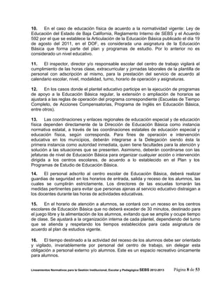 10.   En el caso de educación física de acuerdo a la normatividad vigente: Ley de
Educación del Estado de Baja California, Reglamento Interno de SEBS y el Acuerdo
592 por el que se establece la Articulación de la Educación Básica publicado el día 19
de agosto del 2011, en el DOF, es considerada una asignatura de la Educación
Básica que forma parte del plan y programas de estudio. Por lo anterior no es
considerado un nivel educativo.

11.   El inspector, director y/o responsable escolar del centro de trabajo vigilará el
cumplimiento de las horas clase, extracurricular y jornadas laborales de la plantilla de
personal con adscripción al mismo, para la prestación del servicio de acuerdo al
calendario escolar, nivel, modalidad, turno, horario de operación y asignaturas.

12.    En los casos donde el plantel educativo participe en la ejecución de programas
de apoyo a la Educación Básica regular, la extensión o ampliación de horarios se
ajustará a las reglas de operación del programa correspondiente (Escuelas de Tiempo
Completo, de Acciones Compensatorias, Programa de Inglés en Educación Básica,
entre otros).

13.     Las coordinaciones y enlaces regionales de educación especial y de educación
física dependen directamente de la Dirección de Educación Básica como instancia
normativa estatal, a través de las coordinaciones estatales de educación especial y
educación física, según corresponda. Para fines de operación e intervención
educativa en los municipios, deberán integrarse a la Delegación siendo ésta la
primera instancia como autoridad inmediata, quien tiene facultades para la atención y
solución a las situaciones que se presenten. Asimismo, deberán coordinarse con las
jefaturas de nivel de Educación Básica para organizar cualquier acción o intervención
dirigida a los centros escolares, de acuerdo a lo establecido en el Plan y los
Programas de Estudio de Educación Básica.
14.    El personal adscrito al centro escolar de Educación Básica, deberá realizar
guardias de seguridad en los horarios de entrada, salida y receso de los alumnos, las
cuales se cumplirán estrictamente. Los directores de las escuelas tomarán las
medidas pertinentes para evitar que personas ajenas al servicio educativo distraigan a
los docentes durante las horas de actividades educativas.

15.    En el horario de atención a alumnos, se contará con un receso en los centros
escolares de Educación Básica que no deberá exceder de 30 minutos, destinado para
el juego libre y la alimentación de los alumnos, evitando que se amplíe y ocupe tiempo
de clase. Se ajustará a la organización interna de cada plantel, dependiendo del turno
que se atienda y respetando los tiempos establecidos para cada asignatura de
acuerdo al plan de estudios vigente.

16.    El tiempo destinado a la actividad del receso de los alumnos debe ser orientado
y vigilado, invariablemente por personal del centro de trabajo, sin delegar esta
obligación a personal externo y/o alumnos. Este es un espacio recreativo únicamente
para alumnos.


Lineamientos Normativos para la Gestión Institucional, Escolar y Pedagógica SEBS 2012-2013   Página 8 de 53
 