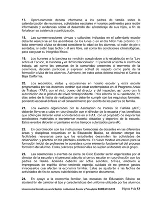 17.    Oportunamente deberá informarse a los padres de familia sobre la
calendarización de reuniones, actividades escolares y horarios pertinentes para recibir
información y evidencias sobre el desarrollo del aprendizaje de sus hijos, a fin de
fortalecer su asistencia y participación.

18.   Las conmemoraciones cívicas y culturales indicadas en el calendario escolar
deberán realizarse en las asambleas de los lunes o en el día hábil más próximo. En
toda ceremonia cívica se deberá considerar la edad de los alumnos, si están de pie o
sentados, si están bajo techo o al aire libre, así como las condiciones climatológicas,
para asegurar su integridad física.

19.    Los honores a la bandera se rendirán apegándose a lo establecido en la “Ley
sobre el Escudo, la Bandera y el Himno Nacionales”. El personal adscrito al centro de
trabajo, así como las personas de la comunidad presentes al momento de la
ceremonia, deberán participar y expresar actitud de respeto como parte de la
formación cívica de los alumnos. Asimismo, en estos actos deberá incluirse el Canto a
Baja California.

20.    Los recorridos, visitas y excursiones en horario escolar y extra escolar
programadas por los docentes tendrán que estar contempladas en el Programa Anual
de Trabajo (PAT), con el visto bueno del director y del inspector, así como con la
autorización de la jefatura del nivel correspondiente. Para efectos de su validación, 15
días antes de la fecha de realización se deberán cumplir con los requisitos formales,
poniendo especial énfasis en el consentimiento por escrito de los padres de familia.

21.   Los eventos organizados por la Asociación de Padres de Familia (APF)
deberán llevarse a cabo en coordinación con el director de la escuela y los beneficios
que obtengan deberán estar considerados en el PAT, con el propósito de mejorar las
condiciones materiales e incrementar material didáctico y deportivo de la escuela.
Estos eventos deberán organizarse en los tiempos autorizados para ello.

22.     En coordinación con las instituciones formadoras de docentes en las diferentes
áreas y disciplinas requeridas en la Educación Básica, se deberán otorgar las
facilidades necesarias para que los estudiantes desarrollen las actividades de
observación y práctica en los planteles escolares. El nuevo modelo educativo para la
formación inicial de profesores lo considera como elemento fundamental del proceso
formativo del alumno. Estas prácticas profesionales no suplen al docente en el grupo.

23.    Las ceremonias o eventos de cierre de Ciclo Escolar serán organizadas por el
director de la escuela y el personal adscrito al centro escolar en coordinación con los
padres de familia. Además deberán ser actos sencillos, breves, emotivos e
impregnados de espíritu cívico teniendo especial cuidado de no generar gastos
innecesarios que afecten la economía familiar. Éstas se ajustarán a las fechas de
actividades de fin de cursos establecidas en el presente documento.

24.   En apoyo a la economía familiar, las escuelas de Educación Básica se
abstendrán de cambiar el tipo y características del uniforme utilizado por los alumnos

Lineamientos Normativos para la Gestión Institucional, Escolar y Pedagógica SEBS 2012-2013   Página 9 de 53
 