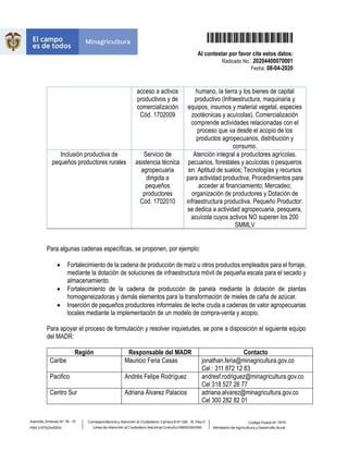 20204400070001
Al contestar por favor cite estos datos:
Radicado No.: 20204400070001
Fecha: 08-04-2020
acceso a activos
productivos y de
comercialización
Cód. 1702009
humano, la tierra y los bienes de capital
productivo (Infraestructura, maquinaria y
equipos, insumos y material vegetal, especies
zootécnicas y acuícolas). Comercialización
comprende actividades relacionadas con el
proceso que va desde el acopio de los
productos agropecuarios, distribución y
consumo.
Inclusión productiva de
pequeños productores rurales
Servicio de
asistencia técnica
agropecuaria
dirigida a
pequeños
productores
Cód. 1702010
Atención integral a productores agrícolas,
pecuarios, forestales y acuícolas o pesqueros
en: Aptitud de suelos; Tecnologías y recursos
para actividad productiva; Procedimientos para
acceder al financiamiento; Mercadeo;
organización de productores y Dotación de
infraestructura productiva. Pequeño Productor:
se dedica a actividad agropecuaria, pesquera,
acuícola cuyos activos NO superen los 200
SMMLV
Para algunas cadenas específicas, se proponen, por ejemplo:
Fortalecimiento de la cadena de producción de maíz u otros productos empleados para el forraje,
mediante la dotación de soluciones de infraestructura móvil de pequeña escala para el secado y
almacenamiento.
Fortalecimiento de la cadena de producción de panela mediante la dotación de plantas
homogeneizadoras y demás elementos para la transformación de mieles de caña de azúcar.
Inserción de pequeños productores informales de leche cruda a cadenas de valor agropecuarias
locales mediante la implementación de un modelo de compra-venta y acopio.
Para apoyar el proceso de formulación y resolver inquietudes, se pone a disposición el siguiente equipo
del MADR:
Región Responsable del MADR Contacto
Caribe Mauricio Feria Casas jonathan.feria@minagricultura.gov.co
Cel : 311 872 12 83
Pacifico Andrés Felipe Rodríguez andresf.rodriguez@minagricultura.gov.co
Cel 318 527 26 77
Centro Sur Adriana Álvarez Palacios adriana.alvarez@minagricultura.gov.co
Cel 300 282 82 01
 