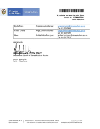 20204400070001
Al contestar por favor cite estos datos:
Radicado No.: 20204400070001
Fecha: 08-04-2020
Eje Cafetero Angie Zamudio Villarreal angie.zamudio@minagricultura.gov.co
Cel 321 263 79 69
Centro Oriente Angie Zamudio Villarreal angie.zamudio@minagricultura.gov.co
Cel 321 263 79 69
Llano Andrés Felipe Rodríguez andresf.rodriguez@minagricultura.gov.co
Cel 318 527 26 77
Atentamente,
MARÍA FERNANDA CEPEDA GÓMEZ
Directora de Gestión de Bienes Públicos Rurales
Proyectó: Angie Zamudio
Revisó: Adriana Álvarez
 
