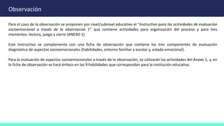 Observación
Para el caso de la observación se proponen por nivel/subnivel educativo el “Instructivo para las actividades de evaluación
socioemocional a través de la observación 1” que contiene actividades para organización del proceso y para tres
momentos: lectura, juego y cierre (ANEXO 1).
Este instructivo se complementa con una ficha de observación que contiene los tres componentes de evaluación
diagnóstica de aspectos socioemocionales (habilidades, entorno familiar y escolar y, estado emocional).
Para la evaluación de aspectos socioemocionales a través de la observación, se utilizarán las actividades del Anexo 1, y, en
la ficha de observación se hará énfasis en las 9 habilidades que correspondan para la institución educativa.
 