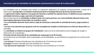 Instructivo para las actividades de evaluación socioemocional a través de la observación
Las actividades que se utilizarán para realizar la evaluación diagnóstica de aspectos socioemocionales a través de la
observación corresponden a la Estación Socioemocional de la Estrategia Nacional de Puntos de Reencuentro.
La organización implica organizar a los grupos de docentes y también los espacios físicos y mobiliario ya que se plantean
actividades de lectura, juego y ejercicios de respiración.
Para el desarrollo de las actividades se deberá contar con cuatro personas: uno como facilitador (docente tutor) y tres
observadores (docentes involucrados con el grado o curso).
• La o el facilitador (docente tutor) estará a cargo de interactuar y desarrollar la actividad de lectura, juego escénico y
cierre.
• Las tres o tres docentes que apoyarán serán los encargados de recopilar la información en la ficha de observación por
cada NNA.
Las actividades se realizan con grupos de 9 estudiantes. Cada uno de los observadores está encargado de recoger la
información de 3 estudiantes.
El tiempo total de desarrollo de las actividades por cada grupo es de 20 minutos.
Las temáticas de las actividades están emparejadas con las habilidades, lo cual facilitará la recopilación de la información
prevista.
• Las lecturas El tiempo estimado para esta actividad es de 12 minutos por sesión.
Los juegos El tiempo estimado para esta actividad son 5 minutos.
• Los ejercicios de respiración. El tiempo estimado para esta actividad son 3 minutos.
 