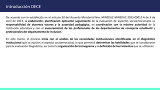 Introducción DECE
De acuerdo con lo establecido en el artículo 18 del Acuerdo Ministerial Nro. MINEDUC-MINEDUC-2023-00012-A de 3 de
abril de 2023, la elaboración, planificación aplicación seguimiento de la evaluación de aspectos socioemocionales es
responsabilidad de docentes tutores y la autoridad pedagógica, en coordinación con la máxima autoridad de la
institución educativa y con el asesoramiento de los profesionales de los departamentos de consejería estudiantil y
profesionales del departamento de inclusión.
En este marco, el proceso inicia con el análisis de las necesidades institucionales identificadas en el diagnóstico
institucional que se asocien al aspecto socioemocional, lo que permitirá determinar las habilidades que se considerarán
para la evaluación diagnóstica, así como la organización del cronograma y la definición de herramientas que se utilizarán.
 