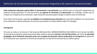 Definición de las herramientas para evaluación diagnóstica de aspectos socioemocionales
Cada institución educativa podrá definir la herramienta o herramientas que utilizará para la evaluación diagnóstica de
aspectos socioemocionales. En este documento se sugieren la entrevista y la observación. Sin embargo, siempre que se
cumpla con el objetivo de la evaluación, cada institución educativa podrá escoger o diseñar otras herramientas.
Para ambas herramientas sugeridas se establece un cuestionario para docentes que permitirá establecer las conclusiones
de la evaluación y además proyectar las acciones que puedan ser desarrolladas según los hallazgos.
Cronograma
Tal como se indica en el artículo 17 del Acuerdo Ministerial Nro. MINEDUCMINEDUC-2023-00012-A de 3 de abril de 2023,
la evaluación de aspectos socioemocionales debe realizarse durante el primer mes del año lectivo; por tanto, la autoridad
pedagógica de la institución educativa junto con el equipo de docentes tutores propondrán el cronograma de aplicación
de la evaluación que responda al número de estudiantes y al tipo de herramienta que se defina aplicar.
 