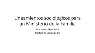 Lineamientos sociológicos para
un Ministerio de la Familia
Dra. Javiera Reyes Brito
Instituto de Sociología UC
 