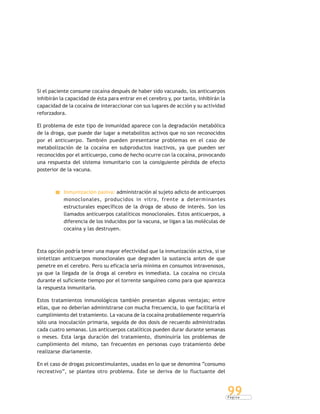 P á g i n a
99
Si el paciente consume cocaína después de haber sido vacunado, los anticuerpos
inhibirán la capacidad de ésta para entrar en el cerebro y, por tanto, inhibirán la
capacidad de la cocaína de interaccionar con sus lugares de acción y su actividad
reforzadora.
El problema de este tipo de inmunidad aparece con la degradación metabólica
de la droga, que puede dar lugar a metabolitos activos que no son reconocidos
por el anticuerpo. También pueden presentarse problemas en el caso de
metabolización de la cocaína en subproductos inactivos, ya que pueden ser
reconocidos por el anticuerpo, como de hecho ocurre con la cocaína, provocando
una respuesta del sistema inmunitario con la consiguiente pérdida de efecto
posterior de la vacuna.
Inmunización pasiva: administración al sujeto adicto de anticuerpos
monoclonales, producidos in vitro, frente a determinantes
estructurales específicos de la droga de abuso de interés. Son los
llamados anticuerpos catalíticos monoclonales. Estos anticuerpos, a
diferencia de los inducidos por la vacuna, se ligan a las moléculas de
cocaína y las destruyen.
Esta opción podría tener una mayor efectividad que la inmunización activa, si se
sintetizan anticuerpos monoclonales que degraden la sustancia antes de que
penetre en el cerebro. Pero su eficacia sería mínima en consumos intravenosos,
ya que la llegada de la droga al cerebro es inmediata. La cocaína no circula
durante el suficiente tiempo por el torrente sanguíneo como para que aparezca
la respuesta inmunitaria.
Estos tratamientos inmunológicos también presentan algunas ventajas; entre
ellas, que no deberían administrarse con mucha frecuencia, lo que facilitaría el
cumplimiento del tratamiento. La vacuna de la cocaína probablemente requeriría
sólo una inoculación primaria, seguida de dos dosis de recuerdo administradas
cada cuatro semanas. Los anticuerpos catalíticos pueden durar durante semanas
o meses. Esta larga duración del tratamiento, disminuiría los problemas de
cumplimiento del mismo, tan frecuentes en personas cuyo tratamiento debe
realizarse diariamente.
En el caso de drogas psicoestimulantes, usadas en lo que se denomina “consumo
recreativo”, se plantea otro problema. Éste se deriva de lo fluctuante del
 