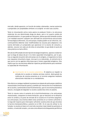 P á g i n a
100
mercado, donde aparecen, en función de modas o demandas, nuevas sustancias
o preparados con propiedades similares a la original -en este caso cocaína-.
Tanto la inmunización activa como pasiva se producen frente a la estructura
molecular de una determinada droga de abuso, pero si el usuario cambia de
psicoestimulante o, lo que puede ser más grave, piensa que está tomando cocaína
y en realidad consumir cualquier otro derivado de características estructurales
farmacológicas diferentes, los anticuerpos creados pueden no ser efectivos. Así,
continuamente deberían estar modificándose las vacunas para adaptarse a los
nuevos derivados y/o preparados que aparezcan en la escena de consumo y,
además, vacunar con cada uno de ellos al consumidor, lo que desde el punto de
vista práctico es harto difícil.
Otra de las dificultades de este tipo de estrategia terapéutica, aparece al observar
que la droga de abuso de por sí no tiene capacidad inmunogénica, por lo que,
tras un segundo encuentro del anticuerpo con el antígeno, el organismo no tiene
una respuesta inmunitaria mayor, sino que la va reduciendo, al contrario de lo
que ocurre con los agentes infecciosos que sí tienen capacidad antigénica. Esto
implica que las vacunaciones deberían repetirse periódicamente para mantener
la capacidad de inmunización.
Inactivación de la cocaína plasmática. El objetivo es impedir la
entrada de la cocaína al sistema nervioso central, destruyendo las
moléculas de cocaína presentes en el torrente sanguíneo mediante
alteraciones inducidas en su metabolismo.
Este efecto se consigue mediante la presencia en plasma de anticuerpos catalíticos
monoclonales (inmunización pasiva) y también por interacción en el metabolismo
de la cocaína, aumentando la butirilcolinesterasa, que es una enzima plasmática
natural, encargada de degradar la cocaína cuando ésta entra en plasma.
Tanto la vacuna como el aumento de la butirilcolinesterasa y los anticuerpos
monoclonales, comparten la misma limitación, que se relaciona con la distancia
entre el cerebro y el punto de entrada de la cocaína en el torrente sanguíneo.
Los anticuerpos y las enzimas deben estar presentes en un número suficiente a
lo largo del trayecto para interceptar suficiente cocaína antes de que atraviese
la barrera hematoencefálica y penetre en el SNC. En el caso de utilizar la vía
fumada, la cocaína en base o el crack sólo necesitan viajar desde los pulmones al
cerebro, a través del corazón, y en esta corta distancia los bloqueantes periféricos
 