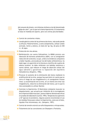 P á g i n a
102
del consumo de éxtasis, con síntomas similares a los del denominado
“golpe de calor”, por lo que se le llama hipertermia. El tratamiento
se basa en medidas de soporte, pero con ciertas peculiaridades:
Control de constantes vitales.
Lavado gástrico antes de las primeras dos horas, más tarde pierde
su eficacia. Posteriormente, y como complemento, utilizar carbón
activado, inerte y atóxico, en dosis de 1gr./kg. de peso en 250
cc. de agua.
Protección de vías aéreas.
Rehidratación con sueros hidrosalinos: la MDMA provoca una
liberación de hormona antidiurética (ADH), con la consiguiente
reducción de la diuresis, lo que, unido a la tendencia compulsiva
a beber líquidos, provocada por los derivados anfetamínicos, ha
dado lugar a la aparición en la literatura científica de cuadros de
edema cerebral. Se debe rehidratar con bebidas isotónicas o
sueros salinos, que reducen el riesgo de absorción celular del
agua sobrante y garantizan la reposición del equilibrio
hidroeléctrico (Shaphiro, 1996).
Provocar el aumento de la eliminación del tóxico mediante la
acidificación de la orina, aunque hay que tener en cuenta que se
corre el riesgo de una mioglobinuria y el consiguiente fracaso
renal. La alcalinización de la orina, en un intento de evitar esa
mioglobinuria, reduciría la eliminación del tóxico, por lo que lo
más aconsejable es utilizar Manitol.
Controlar la hipertermia. El Dantrolene (relajante muscular no
despolarizante, que actuaría por inhibición de la termogénesis
de la hiperactividad muscular), parece haberse demostrado eficaz
en pruebas de laboratorio (Larner, 1993). Temperaturas superiores
a 42º agravan el pronóstico. Algunos autores recomiendan el uso
de medidas físicas para reducir la hipertermia, como son el hielo,
líquidos fríos intravenosos, etc. (Sempere, 1997).
Control de tensión arterial con alfa-bloqueantes o nitroprusiato.
Tratamiento de las convulsiones con Diazepam o Fenitoína.
 