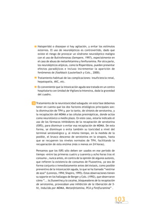 P á g i n a
103
Haloperidol o diazepan si hay agitación, y evitar los estímulos
externos. El uso de neurolépticos es controvertido, dado que
existe el riesgo de provocar un síndrome neuroléptico maligno
con el uso de Butirofenonas (Sempere, 1997), especialmente en
el caso de abuso de metanfetamina y fenfluramina. Por otra parte,
los neurolépticos atípicos, como la Risperidona, pueden presentar
efectos paradójicos e incluso incrementar la aparición de
fenómenos de flashback (Lauterbach y Cols., 2000).
Tratamiento habitual de las complicaciones: insuficiencia renal,
hepatopatía, AVC, etc.
Es conveniente que la intoxicación aguda sea tratada en un centro
hospitalario con Unidad de Vigilancia Intensiva, dada la gravedad
del cuadro.
2. Tratamiento de la neurotoxicidad subaguda: en esta fase debemos
tener en cuenta que los dos factores etiológicos principales son:
la disminución de TPH y, por lo tanto, de síntesis de serotonina, y
la recaptación del MDMA a las células presinápticas, donde actúa
como neurotóxico a medio plazo. En este caso, estaría indicado el
uso de los fármacos inhibidores de la recaptación de serotonina
(ISRS), para disminuir o evitar esa recaptación de MDMA. De esta
forma, se disminuye o evita también su toxicidad a nivel del
terminal serotonérgico y, al mismo tiempo, en la medida de lo
posible, el brusco descenso de serotonina en la sinapsis, hasta
que se recuperen los niveles normales de TPH, facilitando la
recuperación de esta enzima (más o menos en 24 horas).
Pensamos que los ISRS sólo deben ser usados en ese período de
tiempo -entre las primeras cuatro y cuarenta y ocho horas tras el
consumo-, nunca antes, en contra de la opinión de algunos autores,
que refieren la existencia de consumos de Fluoxetina, ya sea de
forma conjunta o inmediatamente antes del éxtasis, como posible
preventivo de la intoxicación aguda, lo que se ha llamado “vestirse
de azul” (Lorenzo, 1994; Shapiro, 1995). Estas observaciones tienen
su soporte en los hallazgos de Berger y Cols. (1992), que observaron
cómo “... la fluoxetina y la cocaína, bloqueadores de la recaptación
de serotonina, provocaban una inhibición de la liberación de 5-
ht, inducida por MDMA, Metanfetamina, PCA y Fenfluramina” .
 