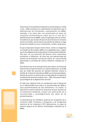 P á g i n a
105
alteraciones en los parámetros bioquímicos serotoninérgicos. Colado
y Cols. (1996) encuentran en experimentos de laboratorio que la
administración de Clormetiazol, conjuntamente con MDMA,
mostraba, a los cuatro días, una concentración de zonas con
receptores serotoninérgicos mayor que en el caso de la
administración única de MDMA, tanto en hipocampo como en corteza.
El problema es que las dosis eficaces de estos fármacos en humanos
serían tan elevadas, que los efectos secundarios de sedación y riesgo
de adicción impiden su uso en tratamientos a medio y largo plazo.
El que la dizocilpina tenga el mismo efecto, siendo un antagonista
no competitivo del receptor NMDA y no un gabaérgico puro, sugiere
que la neurodegeneración producida por el éxtasis podría depender,
más bien, de una alteración del balance entre mecanismos
excitatorios e inhibitorios, de forma que una hiperactividad del
sistema de aminoácidos excitatorios podría ser contrarrestada
potenciando la actividad del sistema inhibitorio mediado por el
GABA.
Otro fármaco que se ha mostrado eficaz para reducir los efectos de
hipertermia en experimentación con ratas de laboratorio, es el PBN
que, por medio del secuestro de radicales hidroxilos, atenúa la
pérdida de serotonina inducida por MDMA una semana postingesta,
además de prevenir la disminución en la densidad de los lugares de
recaptación de serotonina (Colado y Cols., 1996). Esto parece indicar
que protegería de la degeneración neuronal.
En todo caso, debemos tener en consideración que la hipotermia
no es imprescindible para reducir la neurotoxicidad por MDMA y
otros psicoestimulantes de tipo anfetamínico. En cambio, la
hipertermia corporal inducida en situaciones de gran aumento de
la temperatura ambiental, produce una potenciación de la
neurotoxicidad y neurodegeneración por abuso de los
psicoestimulantes.
La administración de inhibidores selectivos de recaptación de la
serotonina (ISRS, Fluoxetina o Citalopram) y de antagonistas
selectivos de los receptores 5-HT2 (Ketanserina), es capaz de
prevenir algunos de los déficits serotonérgicos inducidos por la
MDMA.
 