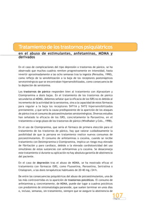 P á g i n a
107
Tratamientodelostrastornospsiquiátricos
en el abuso de estimulantes, anfetaminas, MDMA y
derivados
En el caso de complicaciones del tipo depresión o trastornos de pánico, se ha
observado que muchos cuadros remiten progresivamente en intensidad, hasta
revertir aproximadamente a las ocho semanas tras la ingesta (Peroutka, 1990),
como reflejo de la sensibilización a la baja de los receptores postsinápticos
serotoninérgicos que se encontraban hipersensibilizados, como consecuencia de
la depleción de serotonina.
Los trastornos de pánico responden bien al tratamiento con Alprazolam y
Clomipramina a dosis bajas. En el tratamiento de los trastornos de pánico
secundarios al MDMA, debemos señalar que la eficacia de los ISRS no es debida al
incremento de la actividad de la serotonina, sino a la capacidad de estos fármacos
para regular a la baja los receptores 5HT1A y 5HT2 hipersensibilizados
previamente, y que sería la causa predisponente de la aparición de los ataques
de pánico tras el consumo de psicoestimulantes serotoninérgicos. Diversos estudios
han señalado la eficacia de los ISRS, concretamente la Paroxetina, en el
tratamiento a largo plazo de los trastornos de pánico (Windhaber y Cols., 1998).
En el uso de Clomipramina, que sería el fármaco de primera elección para el
tratamiento de los trastornos de pánico, hay que valorar cuidadosamente la
posibilidad de que la persona en tratamiento realice nuevos consumos de
psicoestimulantes. El consumo de anfetaminas o cocaína, cuando se recibe
tratamiento con Desimipramina o Clomipramina, implica un riesgo muy elevado
de fibrilación y paro cardíaco, debido a la elevada cardiotoxicidad del uso
simultáneo de estas sustancias con anfetaminas y/o cocaína. Se desaconseja
este tratamiento si durante su aplicación no hay absoluta garantía de abstinencia
del paciente.
En el caso de depresión tras el abuso de MDMA, se ha mostrado eficaz el
tratamiento con fármacos ISRS, como Fluoxetina, Paroxetina, Sertralina o
Citalopram, a las dosis terapéuticas habituales de 20-40 mg./24 h.
De entre las consecuencias psiquiátricas del abuso de psicoestimulantes, una de
las más controvertidas es la aparición de trastornos psicóticos. El consumo de
anfetaminas y, concretamente, de MDMA, puede dar lugar a cuadros psicóticos
con predominio de sintomatología paranoide, que suelen terminar en unos días
o, incluso, semanas, sin tratamiento, siempre que se asegure la abstinencia de
 
