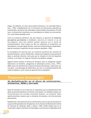 P á g i n a
108
drogas. No obstante, en otros casos puede evolucionar a la cronicidad (Steel y
Cols., 1994), probablemente por la existencia de alteraciones psiquiátricas
preexistentes, que hacen más vulnerables a determinados consumidores. En todo
caso, la eficacia del tratamiento con neurolépticos es objeto de controversia,
tal y como hemos señalado antes.
Entre los trastornos psicóticos, hay que destacar la aparición de trastornos
perceptivos persistentes o flashbacks, descritos en relación al uso de
alucinógenos, pero que también pueden aparecer por el abuso de
psicoestimulantes. Estos cuadros no sólo son resistentes al tratamiento con
neurolépticos, sino que alguno de ellos, como son la Clorpromazina y Risperidona,
podrían exacerbar la aparición de este trastorno (Abraham, 1996).
El neuroléptico de elección para los trastornos psicóticos por consumo de
psicoestimulantes, sería el Haloperidol, siempre que tengamos la precaución de
dejar un período suficiente como para que se recupere el nivel de dopamina
cerebral, y así reducir el riesgo de síndrome neuroléptico maligno.
Algunos autores señalan la eficacia de fármacos como el antagonista opioide
Naltrexona o la Clonidina, antagonista a2 adrenérgico (Lerner y Cols., 1997 y
2000), para el tratamiento del trastorno perceptivo persistente, implicando, por
una parte, a las descargas de endorfinas y, por otra, a la sobreestimulación del
sistema simpático, como causas de aparición de los flashbacks.
Tratamiento farmacológico
de deshabituación en el abuso de estimulantes,
anfetaminas, MDMA y derivados
Hasta el momento no se ha descrito un tratamiento para la deshabituación del
abuso de psicoestimulantes con eficacia contrastada. Los múltiples ensayos con
farmacoterapia han arrojado resultados dispares, sin presentar datos
significativamente mejores que la utilización de placebo o las intervenciones
psicosociales.
Posiblemente, este panorama lleva a afirmaciones como las que encontramos en
la guía de Recomendaciones Terapéuticas en los Trastornos Mentales del Comité
de Consenso de Catalunya (Soler y Gascón, 1999), donde señalan que no se
recomienda ningún tratamiento farmacológico concreto para la dependencia de
 