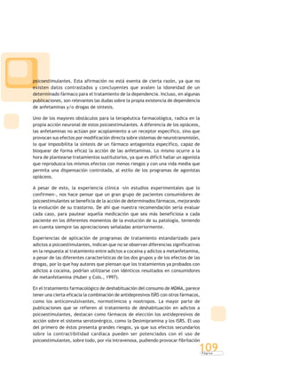 P á g i n a
109
psicoestimulantes. Esta afirmación no está exenta de cierta razón, ya que no
existen datos contrastados y concluyentes que avalen la idoneidad de un
determinado fármaco para el tratamiento de la dependencia. Incluso, en algunas
publicaciones, son relevantes las dudas sobre la propia existencia de dependencia
de anfetaminas y/o drogas de síntesis.
Uno de los mayores obstáculos para la terapéutica farmacológica, radica en la
propia acción neuronal de estos psicoestimulantes. A diferencia de los opiáceos,
las anfetaminas no actúan por acoplamiento a un receptor específico, sino que
provocan sus efectos por modificación directa sobre sistemas de neurotransmisión,
lo que imposibilita la síntesis de un fármaco antagonista específico, capaz de
bloquear de forma eficaz la acción de las anfetaminas. Lo mismo ocurre a la
hora de plantearse tratamientos sustitutorios, ya que es difícil hallar un agonista
que reproduzca los mismos efectos con menos riesgos y con una vida media que
permita una dispensación controlada, al estilo de los programas de agonistas
opiáceos.
A pesar de esto, la experiencia clínica -sin estudios experimentales que lo
confirmen-, nos hace pensar que un gran grupo de pacientes consumidores de
psicoestimulantes se beneficia de la acción de determinados fármacos, mejorando
la evolución de su trastorno. De ahí que nuestra recomendación sería evaluar
cada caso, para pautear aquella medicación que sea más beneficiosa a cada
paciente en los diferentes momentos de la evolución de su patología, teniendo
en cuenta siempre las apreciaciones señaladas anteriormente.
Experiencias de aplicación de programas de tratamiento estandarizado para
adictos a psicoestimulantes, indican que no se observan diferencias significativas
en la respuesta al tratamiento entre adictos a cocaína y adictos a metanfetamina,
a pesar de las diferentes características de los dos grupos y de los efectos de las
drogas, por lo que hay autores que piensan que los tratamientos ya probados con
adictos a cocaína, podrían utilizarse con idénticos resultados en consumidores
de metanfetamina (Huber y Cols., 1997).
En el tratamiento farmacológico de deshabituación del consumo de MDMA, parece
tener una cierta eficacia la combinación de antidepresivos ISRS con otros fármacos,
como los anticonvulsivantes, normotímicos y nootropos. La mayor parte de
publicaciones que se refieren al tratamiento de deshabituación en adictos a
psicoestimulantes, destacan como fármacos de elección los antidepresivos de
acción sobre el sistema serotonérgico, como la Desimipramina y los ISRS. El uso
del primero de éstos presenta grandes riesgos, ya que sus efectos secundarios
sobre la contractibilidad cardíaca pueden ser potenciados con el uso de
psicoestimulantes, sobre todo, por vía intravenosa, pudiendo provocar fibrilación
 