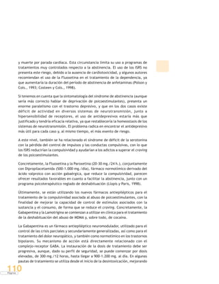 P á g i n a
110
y muerte por parada cardíaca. Esta circunstancia limita su uso a programas de
tratamientos muy controlados respecto a la abstinencia. El uso de los ISRS no
presenta este riesgo, debido a la ausencia de cardiotoxicidad, y algunos autores
recomiendan el uso de la Fluoxetina en el tratamiento de la dependencia, ya
que aumentaría la duración del período de abstinencia de anfetaminas (Polson y
Cols., 1993; Costeen y Cols., 1998).
Si tenemos en cuenta que la sintomatología del síndrome de abstinencia (aunque
sería más correcto hablar de deprivación de psicoestimulantes), presenta un
enorme paralelismo con el trastorno depresivo, y que en los dos casos existe
déficit de actividad en diversos sistemas de neurotransmisión, junto a
hipersensibilidad de receptores, el uso de antidepresivos estaría más que
justificado y tendría eficacia relativa, ya que restablecería la homeostasis de los
sistemas de neurotransmisión. El problema radica en encontrar el antidepresivo
más útil para cada caso y, al mismo tiempo, el más exento de riesgo.
A este nivel, también se ha relacionado el síndrome de déficit de la serotonina
con la pérdida del control de impulsos y las conductas compulsivas, con lo que
los ISRS reducirían la compulsividad y ayudarían a los adictos a superar el craving
de los psicoestimulantes.
Concretamente, la Fluoxetina y la Paroxetina (20-30 mg./24 h.), conjuntamente
con Dipropilacetamida (500-1.000 mg./día), fármaco normotímico derivado del
ácido valproico con acción gabaérgica, que reduce la compulsividad, parecen
ofrecer resultados favorables en cuanto a facilitar la abstinencia, junto con un
programa psicoterapéutico reglado de deshabituación (Llopis y Paris, 1998).
Últimamente, se están utilizando los nuevos fármacos antiepilépticos para el
tratamiento de la compulsividad asociada al abuso de psicoestimulantes, con la
finalidad de mejorar la capacidad de control de estímulos asociados con la
sustancia y el consumo, de forma que se reduce el craving. Concretamente, la
Gabapentina y la Lamotrigina se comienzan a utilizar en clínica para el tratamiento
de la deshabituación del abuso de MDMA y, sobre todo, de cocaína.
La Gabapentina es un fármaco antiepiléptico neuromodulador, utilizado para el
control de las crisis parciales y secundariamente generalizadas, así como para el
tratamiento del dolor neuropático, y también como normotímico en los trastornos
bipolares. Su mecanismo de acción está directamente relacionado con el
complejo-receptor GABA. La instauración de la dosis de tratamiento debe ser
progresiva, aunque, dado su perfil de seguridad, se puede comenzar por dosis
elevadas, de 300 mg./12 horas, hasta llegar a 900-1.200 mg. al día. En algunas
pautas de tratamiento se utiliza desde el inicio de la desintoxicación, mejorando
 