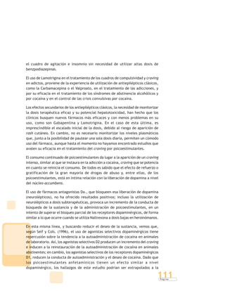 P á g i n a
111
el cuadro de agitación e insomnio sin necesidad de utilizar altas dosis de
benzpodiazepinas.
El uso de Lamotrigina en el tratamiento de los cuadros de compulsividad y craving
en adictos, proviene de la experiencia de utilización de antiepilépticos clásicos,
como la Carbamacepina o el Valproato, en el tratamiento de las adicciones, y
por su eficacia en el tratamiento de los síndromes de abstinencia alcohólicos y
por cocaína y en el control de las crisis convulsivas por cocaína.
Los efectos secundarios de los antiepilépticos clásicos, la necesidad de monitorizar
la dosis terapéutica eficaz y su potencial hepatotoxicidad, han hecho que los
clínicos busquen nuevos fármacos más eficaces y con menos problemas en su
uso, como son Gabapentina y Lamotrigina. En el caso de esta última, es
imprescindible el escalado inicial de la dosis, debido al riesgo de aparición de
rash cutáneo. En cambio, no es necesario monitorizar los niveles plasmáticos
que, junto a la posibilidad de pautear una sola dosis diaria, permiten un cómodo
uso del fármaco, aunque hasta el momento no hayamos encontrado estudios que
avalen su eficacia en el tratamiento del craving por psicoestimulantes.
El consumo continuado de psicoestimulantes da lugar a la aparición de un craving
intenso, similar al que se instaura en la adicción a cocaína, craving que se potencia
en cuanto se reinicia el consumo. De todos es sabido que el efecto de refuerzo o
gratificación de la gran mayoría de drogas de abuso y, entre ellas, de los
psicoestimulantes, está en íntima relación con la liberación de dopamina a nivel
del núcleo accumbens.
El uso de fármacos antagonistas Da., que bloqueen esa liberación de dopamina
(neurolépticos), no ha ofrecido resultados positivos; incluso la utilización de
neurolépticos a dosis subterapéuticas, provoca un incremento de la conducta de
búsqueda de la sustancia y de la administración de psicoestimulantes, en un
intento de superar el bloqueo parcial de los receptores dopaminérgicos, de forma
similar a lo que ocurre cuando se utiliza Naltrexona a dosis bajas en heroinómanos.
En esta misma línea, y buscando reducir el deseo de la sustancia, vemos que,
según Self y Cols. (1996), el uso de agonistas selectivos dopaminérgicos tiene
repercusión sobre la tendencia a la autoadministración de cocaína en animales
de laboratorio. Así, los agonistas selectivos D2 producen un incremento del craving
e inducen a la reinstauración de la autoadministración de cocaína en animales
abstinentes; en cambio, los agonistas selectivos de los receptores dopaminérgicos
D1, reducen la conducta de autoadministración y el deseo de cocaína. Dado que
los psicoestimulantes anfetamínicos tienen un efecto similar a nivel
dopaminérgico, los hallazgos de este estudio podrían ser extrapolados a la
 
